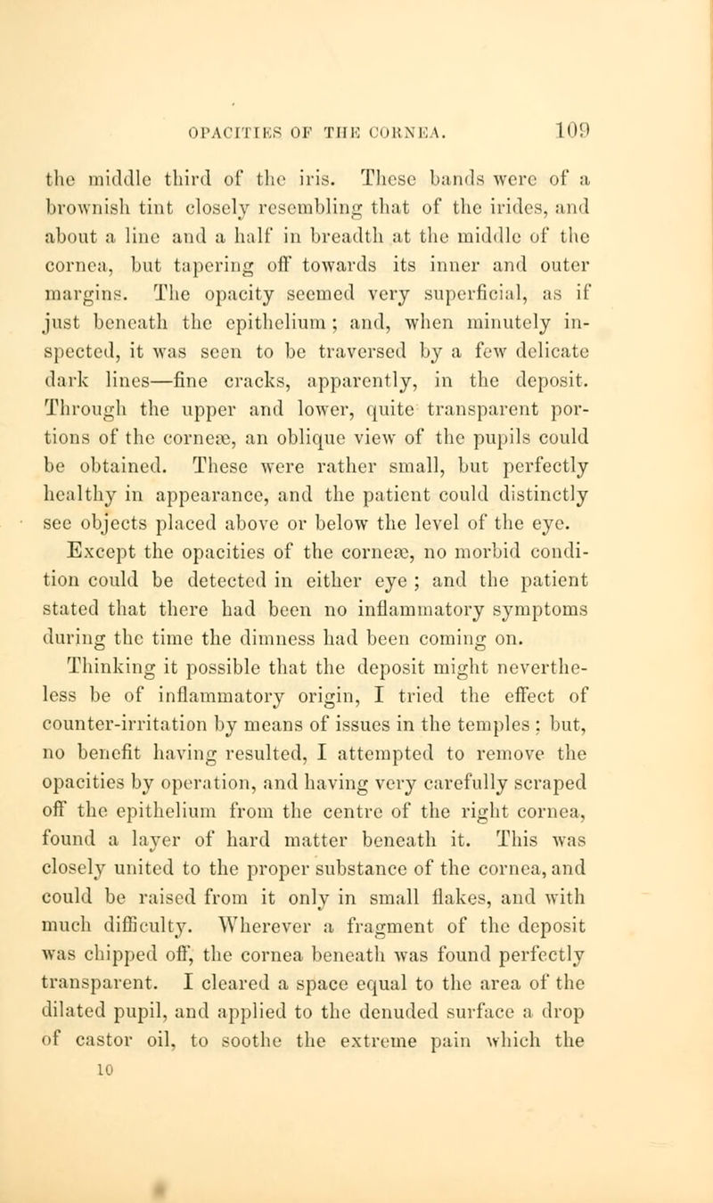 the middle third of the iris. These hands were of a brownish tint closely resembling that of the irides, and about a line and a half in breadth at the middle of the cornea, but tapering off towards its inner and outer margins. The opacity seemed very superficial, as if just beneath the epithelium; and, when minutely in- spected, it was seen to be traversed by a few delicate dark lines—fine cracks, apparently, in the deposit. Through the upper and lower, quite transparent por- tions of the cornese, an oblique view of the pupils could be obtained. These were rather small, but perfectly healthy in appearance, and the patient could distinctly see objects placed above or below the level of the eye. Except the opacities of the cornea, no morbid condi- tion could be detected in either eye ; and the patient stated that there had been no inflammatory symptoms during the time the dimness had been coming on. Thinking it possible that the deposit might neverthe- less be of inflammatory origin, I tried the effect of counter-irritation by means of issues in the temples : but, no benefit having resulted, I attempted to remove the opacities by operation, and having very carefully scraped off the epithelium from the centre of the right cornea, found a layer of hard matter beneath it. This was closely united to the proper substance of the cornea, and could be raised from it only in small flakes, and with much difficulty. Wherever a fragment of the deposit was chipped off, the cornea beneath was found perfectly transparent. I cleared a space equal to the area of the dilated pupil, and applied to the denuded surface a drop of castor oil, to soothe the extreme pain which the 10