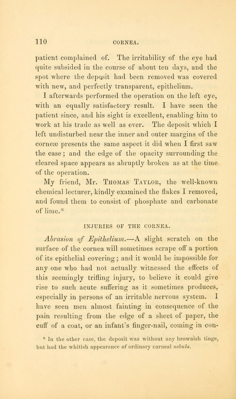 patient complained of. The irritability of the eye had quite subsided in the course of about ten days, and the spot where the deposit had been removed was covered with new, and perfectly transparent, epithelium. I afterwards performed the operation on the left eye, with an equally satisfactory result. I have seen the patient since, and his sight is excellent, enabling him to work at his trade as well as ever. The deposit which I left undisturbed near the inner and outer margins of the corner presents the same aspect it did when I first saw the case; and the edge of the opacity surrounding the cleared space appears as abruptly broken as at the time of the operation. My friend, Mr. Thomas Taylor, the well-known chemical lecturer, kindly examined the flakes I removed, and found them to consist of phosphate and carbonate of lime.* INJURIES OF THE CORNEA. Abrasion of Epithelium.—A slight scratch on the surface of the cornea will sometimes scrape off a portion of its epithelial covering; and it would be impossible for any one who had not actually witnessed the effects of this seemingly trifling injury, to believe it could give rise to such acute suffering as it sometimes produces, especially in persons of an irritable nervous system. I have seen men almost fainting in consequence of the pain resulting from the edge of a sheet of paper, the cull of a coat, or an infant's finger-nail, coming in con- * In the other case, the deposit was without any brownish tinge, but had the whitish appearance of ordinary corneal nebula.
