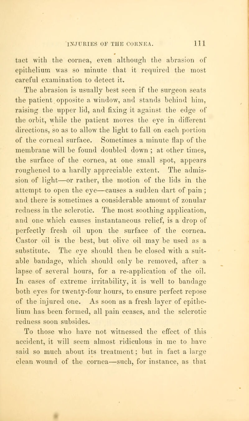 tact with the cornea, even although the abrasion of epithelium was so minute that it required the most careful examination to detect it. The abrasion is usually best seen if the surgeon seats the patient opposite a window, and stands behind him, raising the upper lid, and fixing it against the edge of the orbit, while the patient moves the eye in different directions, so as to allow the light to fall on each portion of the corneal surface. Sometimes a minute flap of the membrane will be found doubled down ; at other times, the surface of the cornea, at one small spot, appears roughened to a hardly appreciable extent. The admis- sion of light—or rather, the motion of the lids in the attempt to open the eye—causes a sudden dart of pain ; and there is sometimes a considerable amount of zonular redness in the sclerotic. The most soothing application, and one which causes instantaneous relief, is a drop of perfectly fresh oil upon the surface of the cornea. Castor oil is the best, but olive oil may be used as a substitute. The eye should then be closed with a suit- able bandnge, which should only be removed, after a lapse of several hours, for a re-application of the oil. In cases of extreme irritability, it is well to bandage both eyes for twenty-four hours, to ensure perfect repose of the injured one. As soon as a fresh layer of epithe- lium has been formed, all pain ceases, and the sclerotic redness soon subsides. To those who have not witnessed the effect of this accident, it will seem almost ridiculous in me to have said so much about its treatment; but in fact a large clean wound of the cornea—such, for instance, as that