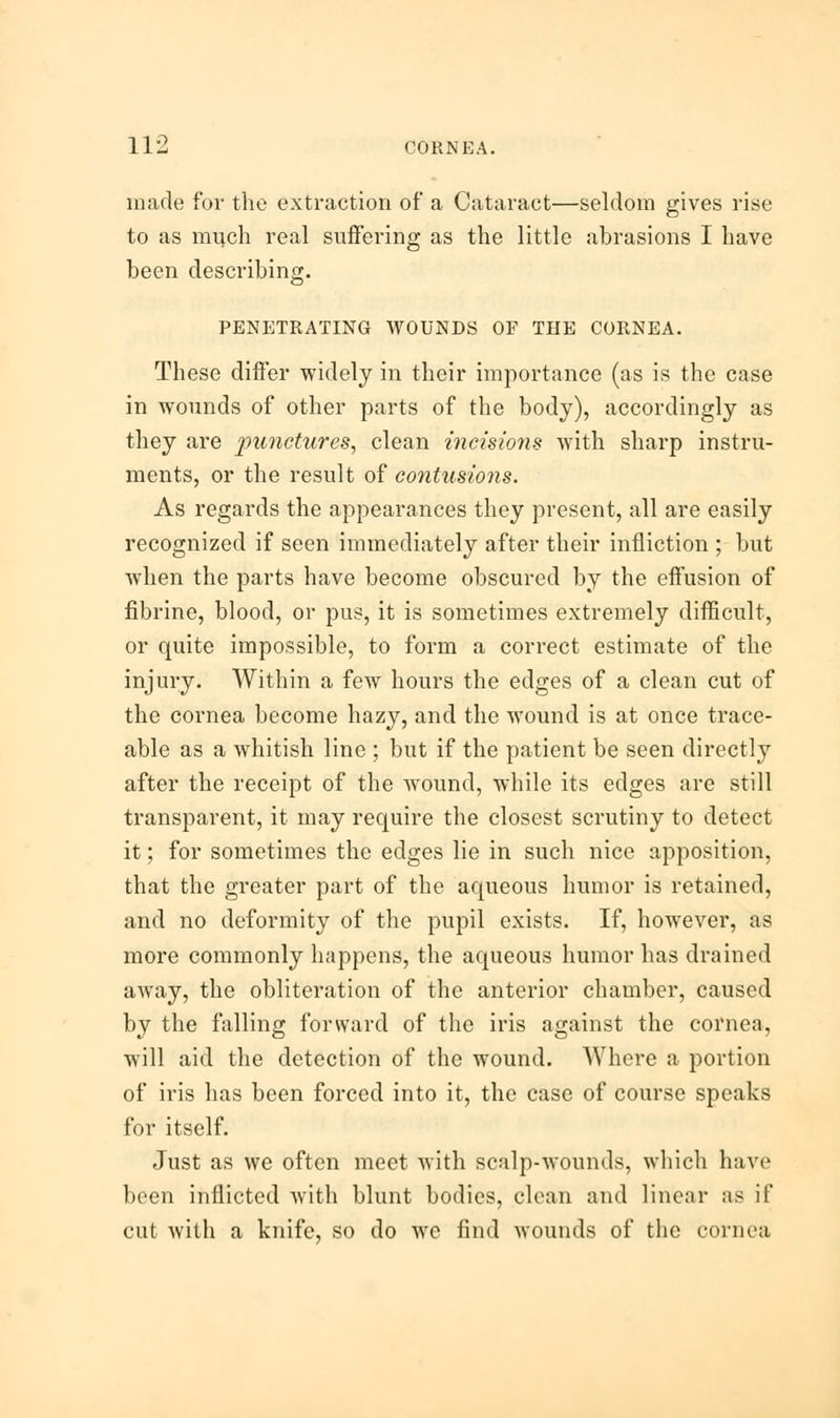 made for the extraction of a Cataract—seldom gives rise to as much real suffering as the little abrasions I have been describing. PENETRATING WOUNDS OF THE CORNEA. These differ widely in their importance (as is the case in wounds of other parts of the body), accordingly as they are punctures, clean incisions with sharp instru- ments, or the result of contusions. As regards the appearances they present, all are easily recognized if seen immediately after their infliction ; but when the parts have become obscured by the effusion of fibrine, blood, or pus, it is sometimes extremely difficult, or quite impossible, to form a correct estimate of the injury. Within a few hours the edges of a clean cut of the cornea become hazy, and the wound is at once trace- able as a whitish line ; but if the patient be seen directly after the receipt of the wound, while its edges are still transparent, it may require the closest scrutiny to detect it; for sometimes the edges lie in such nice apposition, that the greater part of the aqueous humor is retained, and no deformity of the pupil exists. If, however, as more commonly happens, the aqueous humor has drained away, the obliteration of the anterior chamber, caused by the falling forward of the iris against the cornea. will aid the detection of the wound. Where a portion of iris has been forced into it, the case of course speaks for itself. Just as we often meet with scalp-wounds, which have been inflicted with blunt bodies, clean and linear as if cut with a knife, so do we find wounds of the cornea