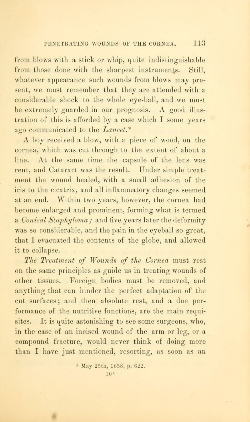 from blows with a stick or whip, quite indistinguishable from those done with the sharpest instruments. Still, whatever appearance such wounds from blows may pre- sent, we must remember that they are attended with a considerable shock to the whole eye-ball, and we must be extremely guarded in our prognosis. A good illus- tration of this is afforded by a case which I some years ago communicated to the Lancet* A boy received a blow, with a piece of wood, on the cornea, which was cut through to the extent of about a line. At the same time the capsule of the lens was rent, and Cataract was the result. Under simple treat- ment the wound healed, with a small adhesion of the iris to the cicatrix, and all inflammatory changes seemed at an end. Within two years, however, the cornea had become enlarged and prominent, forming what is termed a Conical Staphyloma ; and five years later the deformity was so considerable, and the pain in the eyeball so great, that I evacuated the contents of the globe, and allowed it to collapse. The Treatment of Wounds of the Cornea must rest on the same principles as guide us in treating wounds of other tissues. Foreign bodies must be removed, and anything that can hinder the perfect adaptation of the cut surfaces; and then absolute rest, and a due per- formance of the nutritive functions, are the main requi- sites. It is quite astonishing to see some surgeons, who, in the case of an incised wound of the arm or leg, or a compound fracture, would never think of doing more than I have just mentioned, resorting, as soon as an * May 25th, 1658, p. 622. 10*