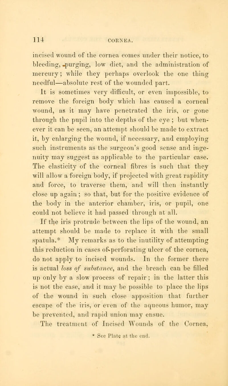 incised wound of the cornea comes under their notice, to bleeding,-purging, low diet, and the administration of mercury; while they perhaps overlook the one thing needful—absolute rest of the wounded part. It is sometimes very difficult, or even impossible, to remove the foreign body which has caused a corneal wound, as it may have penetrated the iris, or gone through the pupil into the depths of the eye ; but when- ever it can be seen, an attempt should be made to extract it, by enlarging the wound, if necessary, and employing such instruments as the surgeon's good sense and inge- nuity may suggest as applicable to the particular case. The elasticity of the corneal fibres is such that they will allow a foreign body, if projected with great rapidity and force, to traverse them, and will then instantly close up again; so that, but for the positive evidence of the body in the anterior chamber, iris, or pupil, one could not believe it had passed through at all. If the iris protrude between the lips of the wound, an attempt should be made to replace it with the small spatula.* My remarks as to the inutility of attempting this reduction in cases o£»perforating ulcer of the cornea, do not apply to incised wounds. In the former there is actual loss of substance, and the breach can be filled up only by a slow process of repair ; in the latter this is not the case, and it may be possible to place the lips of the wound in such close apposition that further escape of the iris, or even of the aqueous humor, may be prevented, and rapid union may ensue. The treatment of Incised Wounds of the Cornea,