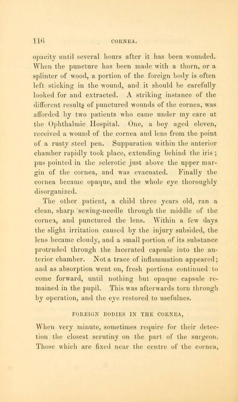 opacity until several hours after it has been wounded. When the puncture has been made with a thorn, or a splinter of wood, a portion of the foreign body is often left sticking in the wound, and it should be carefully looked for and extracted. A striking instance of the different results, of punctured wounds of the cornea, was afforded by two patients who came under my care at the Ophthalmic Hospital. One, a boy aged eleven, received a wound of the cornea and lens from the point of a rusty steel pen. Suppuration within the anterior chamber rapidly took place, extending behind the iris ; pus pointed in the sclerotic just above the upper mar- gin of the cornea, and was evacuated. Finally the cornea became opaque, and the whole eye thoroughly disorganized. The other patient, a child three years old, ran a clean, sharp sewing-needle through the middle of the cornea, and punctured the lens. Within a few days the slight irritation caused by the injury subsided, the lens became cloudy, and a small portion of its substance protruded through the lacerated capsule into the an- terior chamber. Not a trace of inflammation appeared; and as absorption went on, fresh portions continued to come forward, until nothing but opaque capsule re- mained in the pupil. This was afterwards torn through by operation, and the eye restored to usefulnes. FOREIGN BODIES IN THE CORNEA, When very minute, sometimes require for their detec- tion the closest scrutiny on the part of the surgeon. Those which are fixed near the centre of the cornea,