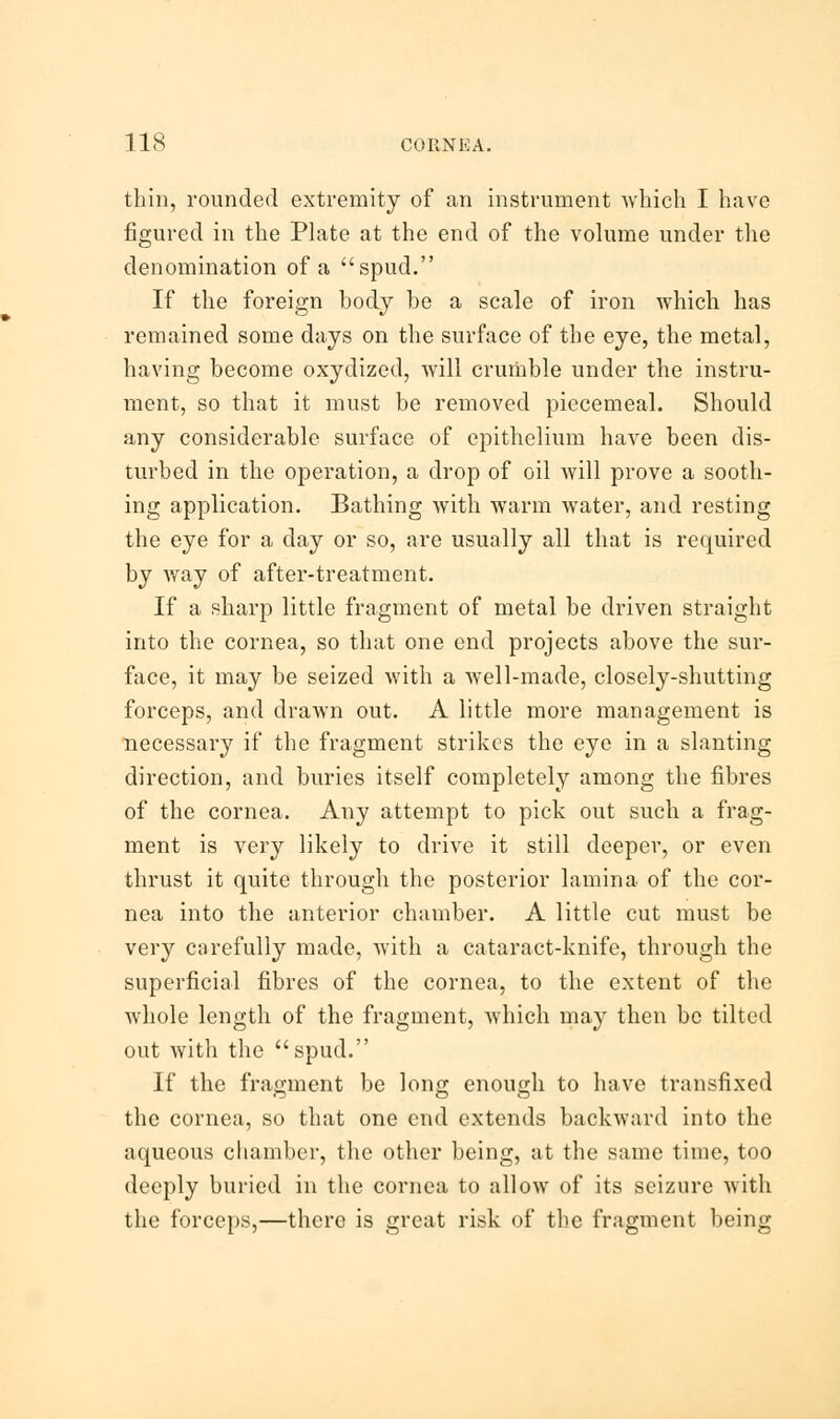 thin, rounded extremity of an instrument which I have figured in the Plate at the end of the volume under the denomination of a spud. If the foreign body be a scale of iron which has remained some days on the surface of the eye, the metal, having become oxydized, will crumble under the instru- ment, so that it must be removed piecemeal. Should any considerable surface of epithelium have been dis- turbed in the operation, a drop of oil will prove a sooth- ing application. Bathing with warm water, and resting the eye for a day or so, are usually all that is required by way of after-treatment. If a sharp little fragment of metal be driven straight into the cornea, so that one end projects above the sur- face, it may be seized with a well-made, closely-shutting forceps, and drawn out. A little more management is necessary if the fragment strikes the eye in a slanting direction, and buries itself completely among the fibres of the cornea. Any attempt to pick out such a frag- ment is very likely to drive it still deeper, or even thrust it quite through the posterior lamina of the cor- nea into the anterior chamber. A little cut must be very carefully made, with a cataract-knife, through the superficial fibres of the cornea, to the extent of the whole length of the fragment, which may then be tilted out with the spud. If the fragment be long enough to have transfixed the cornea, so that one end extends backward into the aqueous chamber, the other being, at the same time, too deeply buried in the cornea to allow of its seizure with the forceps,—there is great risk of the fragment being