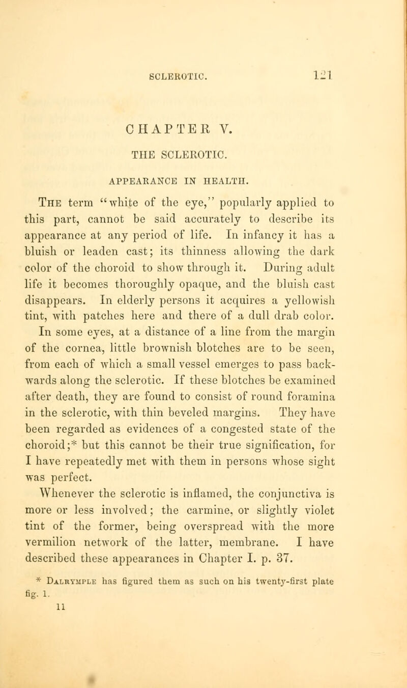 CHAPTER V. THE SCLEROTIC. APPEARANCE IN HEALTH. The term white of the eye, popularly applied to this part, cannot be said accurately to describe its appearance at any period of life. In infancy it has a bluish or leaden cast; its thinness allowing the dark color of the choroid to show through it. During adult life it becomes thoroughly opaque, and the bluish cast disappears. In elderly persons it acquires a yellowish tint, with patches here and there of a dull drab color. In some eyes, at a distance of a line from the margin of the cornea, little brownish blotches are to be seen, from each of which a small vessel emerges to pass back- wards along the sclerotic. If these blotches be examined after death, they are found to consist of round foramina in the sclerotic, with thin beveled margins. They have been regarded as evidences of a congested state of the choroid;* but this cannot be their true signification, for I have repeatedly met with them in persons whose sight was perfect. Whenever the sclerotic is inflamed, the conjunctiva is more or less involved; the carmine, or slightly violet tint of the former, being overspread with the more vermilion network of the latter, membrane. I have described these appearances in Chapter I. p. 37. * Dalrymple has figured them as such on his twenty-first plate fig. 1. 11