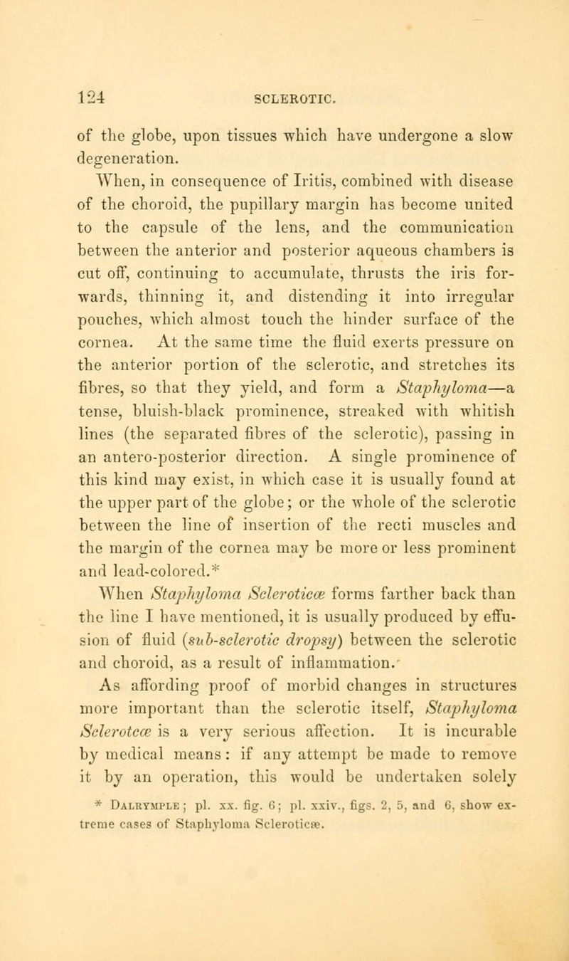 of the globe, upon tissues which have undergone a slow degeneration. When, in consequence of Iritis, combined with disease of the choroid, the pupillary margin has become united to the capsule of the lens, and the communication between the anterior and posterior aqueous chambers is cut off, continuing to accumulate, thrusts the iris for- wards, thinning it, and distending it into irregular pouches, which almost touch the hinder surface of the cornea. At the same time the fluid exerts pressure on the anterior portion of the sclerotic, and stretches its fibres, so that they yield, and form a Staphyloma—a tense, bluish-black prominence, streaked with whitish lines (the separated fibres of the sclerotic), passing in an antero-posterior direction. A single prominence of this kind may exist, in which case it is usually found at the upper part of the globe; or the whole of the sclerotic between the line of insertion of the recti muscles and the margin of the cornea may be more or less prominent and lead-colored.* When Staphyloma Sclerotica?, forms farther back than the line I have mentioned, it is usually produced by effu- sion of fluid (sub-sclerotic dropsy) between the sclerotic and choroid, as a result of inflammation.' As affording proof of morbid changes in structures more important than the sclerotic itself, Staphyloma Sclerotco2 is a very serious affection. It is incurable by medical means: if any attempt be made to remove it by an operation, this would be undertaken solely * Dalrymple ; pi. xx. fig. 6; pi. xxiv., figs. 2, 5, and 6, show ex- treme cases of Staphyloma Sclerotica.