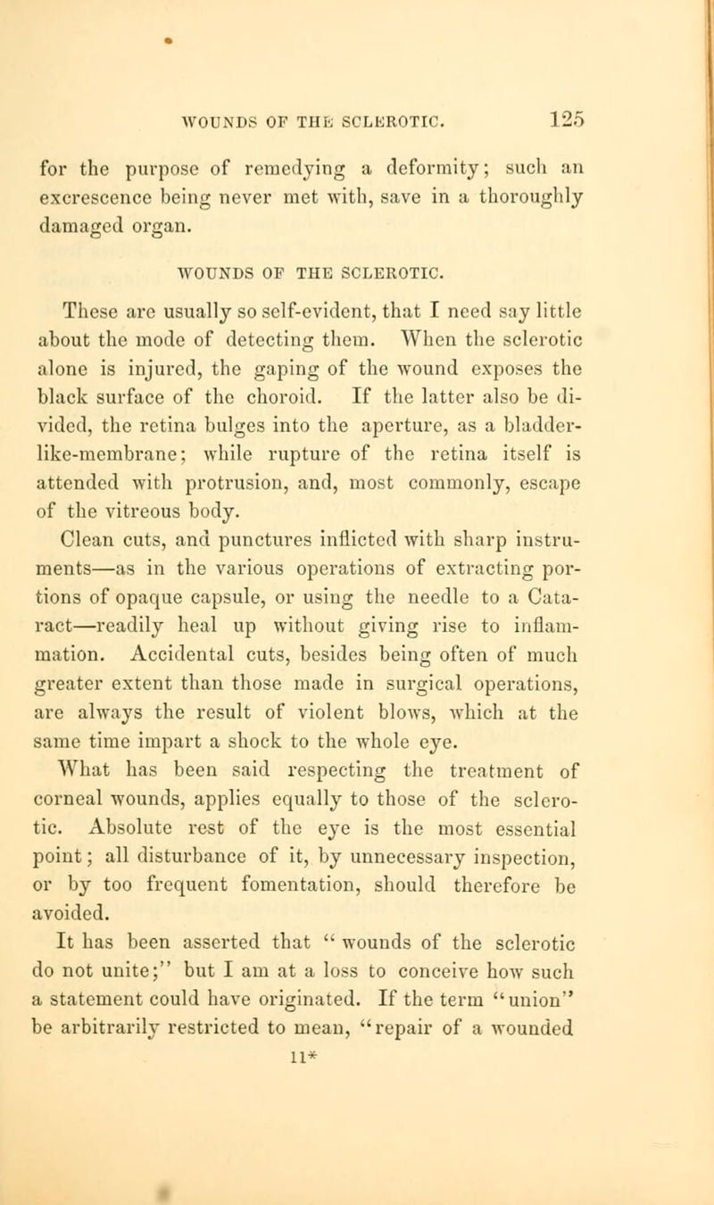 for the purpose of remedying a deformity; such an excrescence being never met with, save in a thoroughly damaged organ. WOUNDS OF THE SCLEROTIC. These are usually so self-evident, that I need say little about the mode of detecting them. When the sclerotic alone is injured, the gaping of the wound exposes the black surface of the choroid. If the latter also be di- vided, the retina bulges into the aperture, as a bladder- like-membrane; while rupture of the retina itself is attended with protrusion, and, most commonly, escape of the vitreous body. Clean cuts, and punctures inflicted with sharp instru- ments—as in the various operations of extracting por- tions of opaque capsule, or using the needle to a Cata- ract—readily heal up without giving rise to inflam- mation. Accidental cuts, besides being often of much greater extent than those made in surgical operations, are ahvays the result of violent blows, which at the same time impart a shock to the whole eye. What has been said respecting the treatment of corneal wounds, applies equally to those of the sclero- tic. Absolute rest of the eye is the most essential point; all disturbance of it, by unnecessary inspection, or by too frequent fomentation, should therefore be avoided. It has been asserted that  wounds of the sclerotic do not unite; but I am at a loss to conceive how such a statement could have originated. If the term union be arbitrarily restricted to mean, repair of a wounded 11*