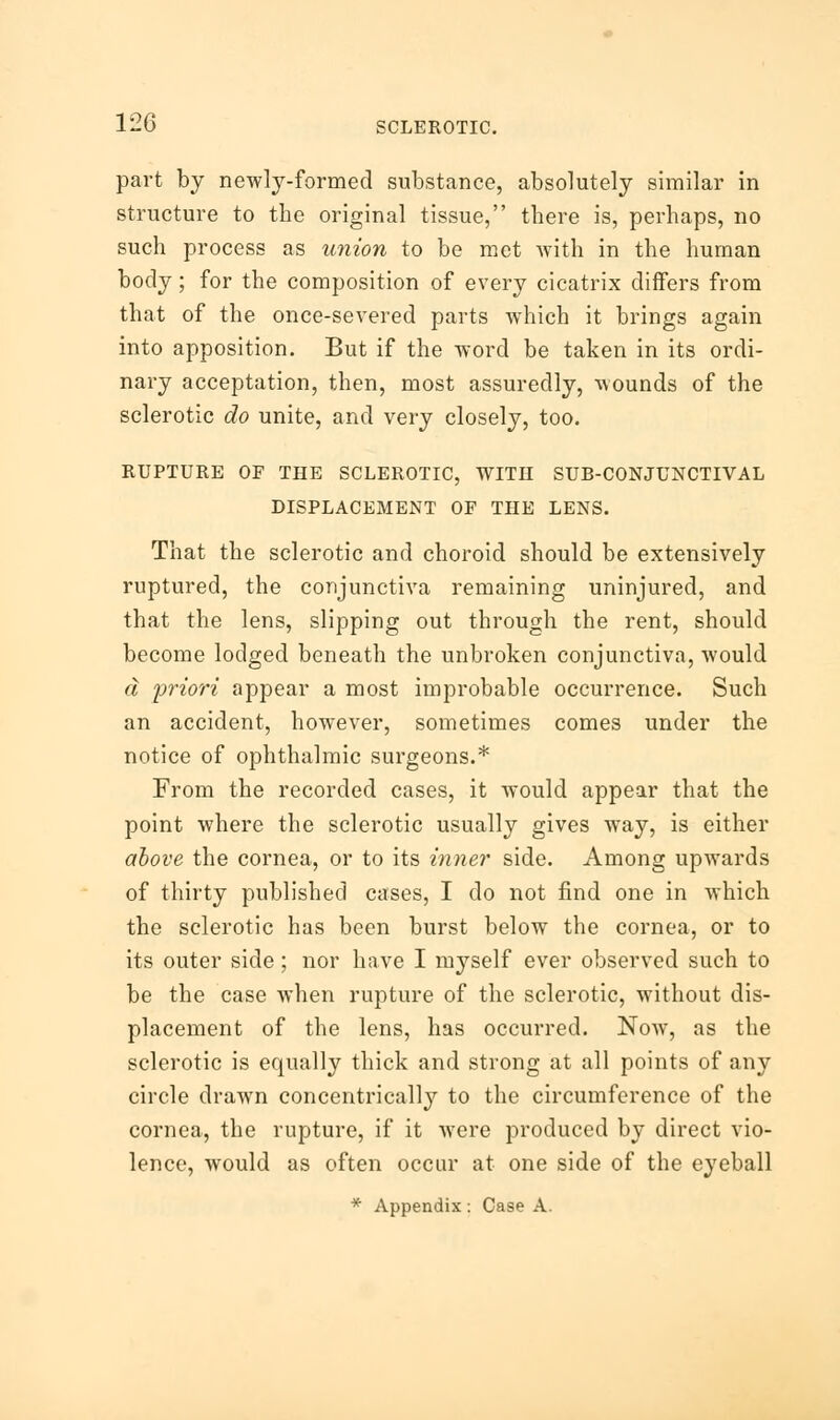 part by newly-formed substance, absolutely similar in structure to the original tissue, there is, perhaps, no such process as union to be met with in the human body; for the composition of every cicatrix differs from that of the once-severed parts which it brings again into apposition. But if the word be taken in its ordi- nary acceptation, then, most assuredly, wounds of the sclerotic do unite, and very closely, too. RUPTURE OF THE SCLEROTIC, WITH SUB-CONJUNCTIVAL DISPLACEMENT OF THE LENS. That the sclerotic and choroid should be extensively ruptured, the conjunctiva remaining uninjured, and that the lens, slipping out through the rent, should become lodged beneath the unbroken conjunctiva, Avould a 'priori appear a most improbable occurrence. Such an accident, however, sometimes comes under the notice of ophthalmic surgeons.* From the recorded cases, it would appear that the point where the sclerotic usually gives way, is either above the cornea, or to its inner side. Among upwards of thirty published cases, I do not find one in which the sclerotic has been burst below the cornea, or to its outer side; nor have I myself ever observed such to be the case when rupture of the sclerotic, without dis- placement of the lens, has occurred. Now, as the sclerotic is equally thick and strong at all points of any circle drawn concentrically to the circumference of the cornea, the rupture, if it were produced by direct vio- lence, would as often occur at one side of the eyeball * Appendix : Case A.