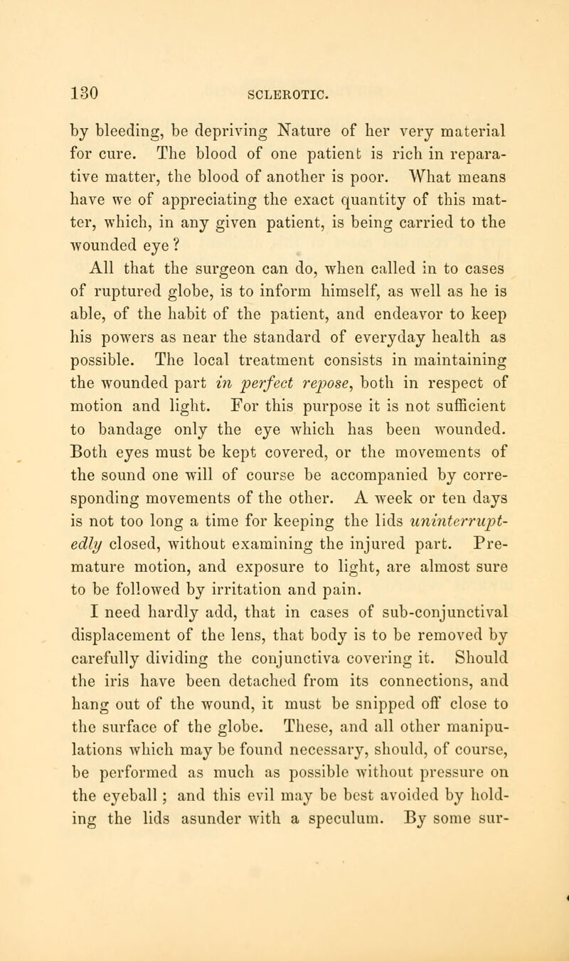 by bleeding, be depriving Nature of her very material for cure. The blood of one patient is rich in repara- tive matter, the blood of another is poor. What means have we of appreciating the exact quantity of this mat- ter, which, in any given patient, is being carried to the wounded eye ? All that the surgeon can do, when called in to cases of ruptured globe, is to inform himself, as well as he is able, of the habit of the patient, and endeavor to keep his powers as near the standard of everyday health as possible. The local treatment consists in maintaining the wounded part in perfect repose, both in respect of motion and light. For this purpose it is not sufficient to bandage only the eye which has been wounded. Both eyes must be kept covered, or the movements of the sound one will of course be accompanied by corre- sponding movements of the other. A week or ten days is not too long a time for keeping the lids uninterrupt- edly closed, without examining the injured part. Pre- mature motion, and exposure to light, are almost sure to be followed by irritation and pain. I need hardly add, that in cases of sub-conjunctival displacement of the lens, that body is to be removed by carefully dividing the conjunctiva covering it. Should the iris have been detached from its connections, and hang out of the wound, it must be snipped oif close to the surface of the globe. These, and all other manipu- lations which may be found necessary, should, of course, be performed as much as possible without pressure on the eyeball; and this evil may be best avoided by hold- ing the lids asunder with a speculum. By some sur-