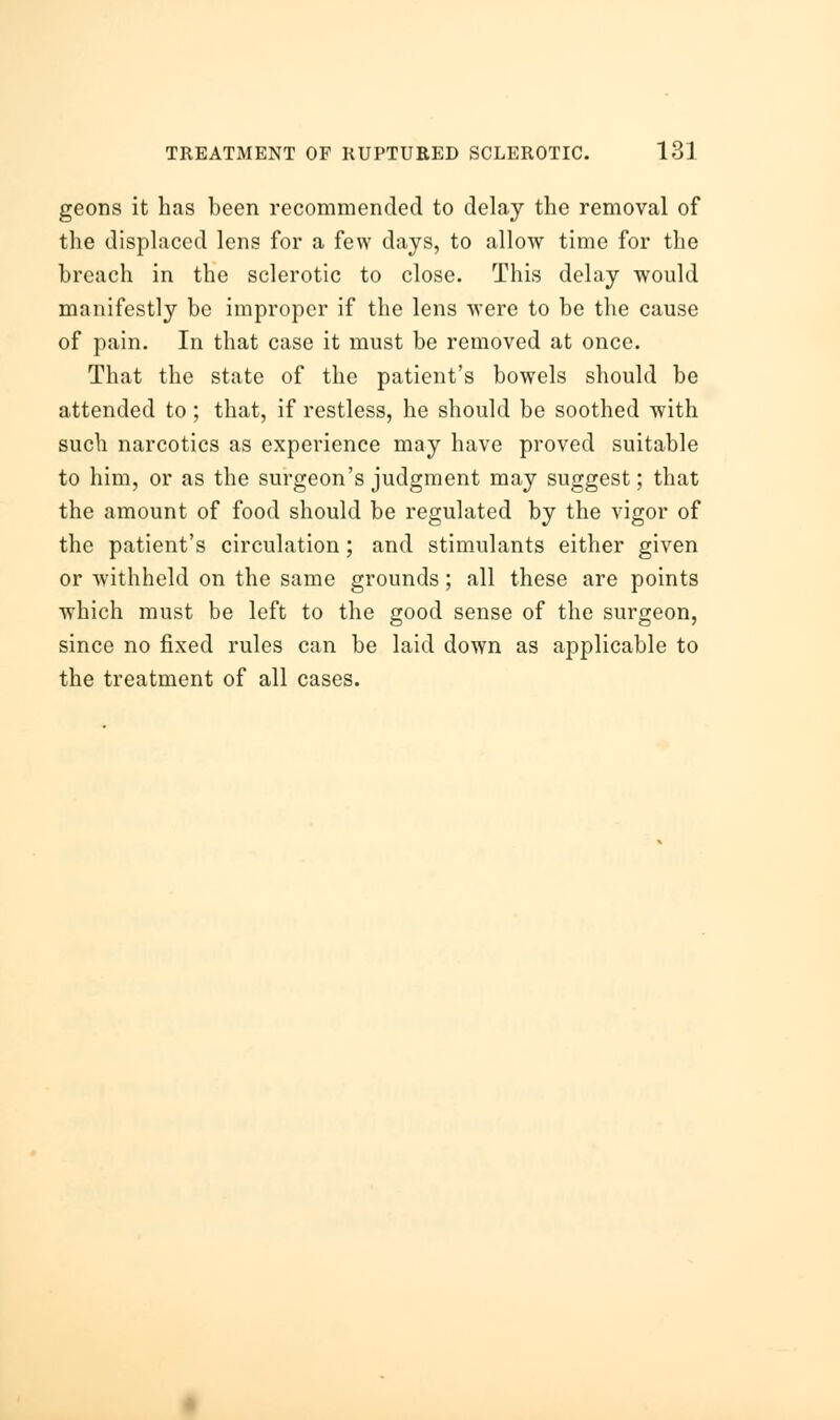 geons it has been recommended to delay the removal of the displaced lens for a few days, to allow time for the breach in the sclerotic to close. This delay would manifestly be improper if the lens were to be the cause of pain. In that case it must be removed at once. That the state of the patient's bowels should be attended to; that, if restless, he should be soothed with such narcotics as experience may have proved suitable to him, or as the surgeon's judgment may suggest; that the amount of food should be regulated by the vigor of the patient's circulation; and stimulants either given or withheld on the same grounds; all these are points which must be left to the good sense of the surgeon, since no fixed rules can be laid down as applicable to the treatment of all cases.