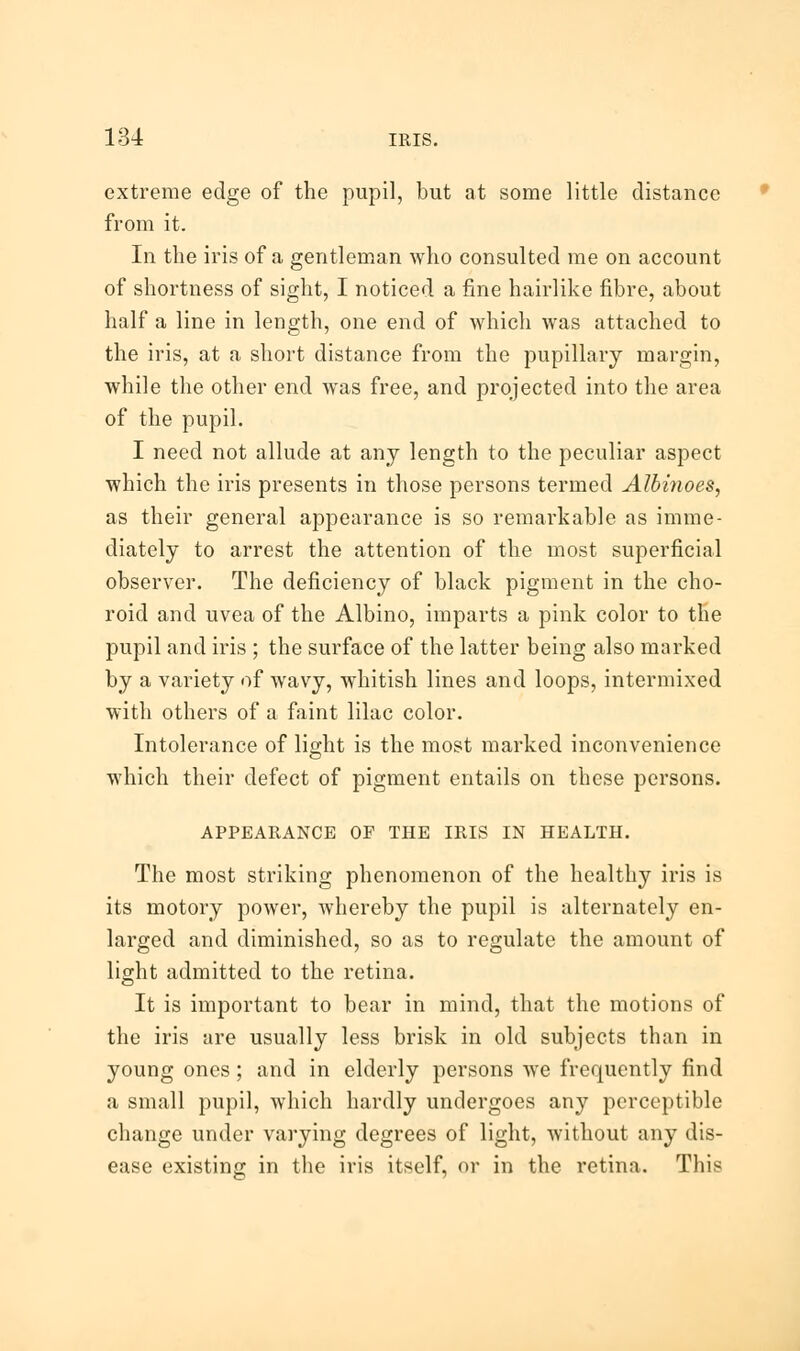 extreme edge of the pupil, but at some little distance from it. In the iris of a gentleman who consulted me on account of shortness of sight, I noticed a fine hairlike fibre, about half a line in length, one end of which was attached to the iris, at a short distance from the pupillary margin, while the other end was free, and projected into the area of the pupil. I need not allude at any length to the peculiar aspect which the iris presents in those persons termed Albinoes, as their general appearance is so remai'kable as imme- diately to arrest the attention of the most superficial observer. The deficiency of black pigment in the cho- roid and uvea of the Albino, imparts a pink color to the pupil and iris ; the surface of the latter being also marked by a variety of wavy, whitish lines and loops, intermixed with others of a faint lilac color. Intolerance of light is the most marked inconvenience which their defect of pigment entails on these persons. APPEARANCE OF THE IRIS IN HEALTH. The most striking phenomenon of the healthy iris is its motory power, whereby the pupil is alternately en- larged and diminished, so as to regulate the amount of light admitted to the retina. It is important to bear in mind, that the motions of the iris are usually less brisk in old subjects than in young ones ; and in elderly persons we frequently find a small pupil, which hardly undergoes any perceptible change under varying degrees of light, without any dis- ease existing in the iris itself, or in the retina. This