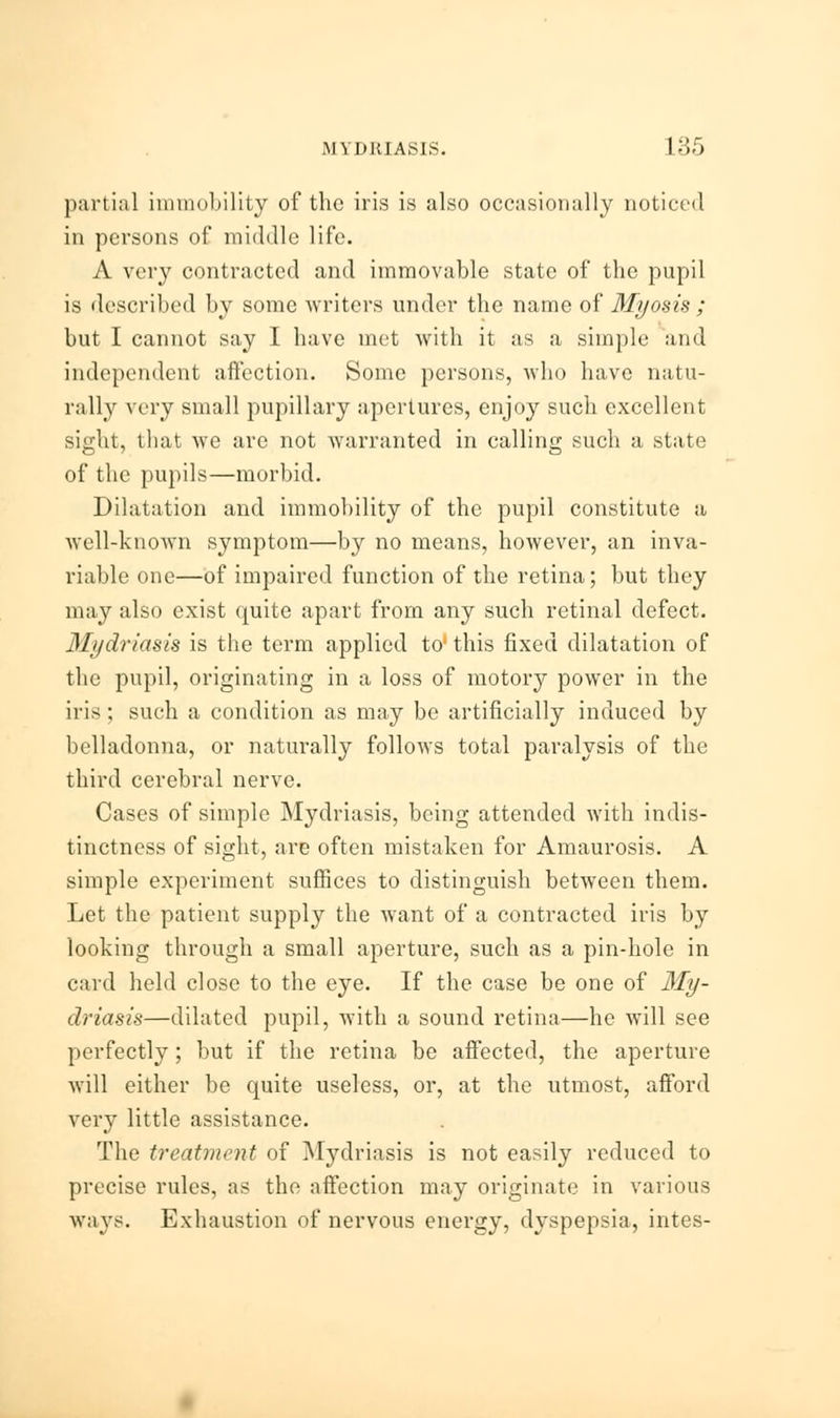 partial immobility of the iris is also occasionally noticed in persons of middle life. A very contracted and immovable state of the pupil is described by some writers under the name of Myosis ; but I cannot say I have met with it as a simple and independent affection. Some persons, who have natu- rally very small pupillary apertures, enjoy such excellent sight, that we are not warranted in calling such a state of the pupils—morbid. Dilatation and immobility of the pupil constitute a well-known symptom—by no means, however, an inva- riable one—of impaired function of the retina; but they may also exist quite apart from any such retinal defect. 31ydriasis is the term applied to' this fixed dilatation of the pupil, originating in a loss of motory power in the iris; such a condition as may be artificially induced by belladonna, or naturally follows total paralysis of the third cerebral nerve. Cases of simple Mydriasis, being attended with indis- tinctness of sight, are often mistaken for Amaurosis. A simple experiment suffices to distinguish between them. Let the patient supply the want of a contracted iris by looking through a small aperture, such as a pin-hole in card held close to the eye. If the case be one of My- driasis—dilated pupil, with a sound retina—he will see perfectly; but if the retina be affected, the aperture will either be quite useless, or, at the utmost, afford very little assistance. The treatment of Mydriasis is not easily reduced to precise rules, as the affection may originate in various ways. Exhaustion of nervous energy, dyspepsia, intes-