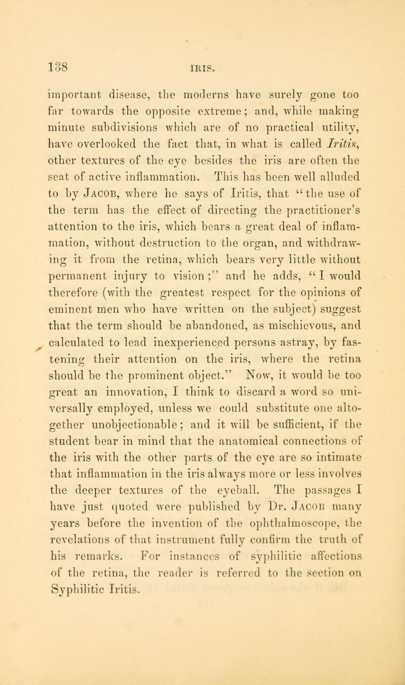 important disease, the moderns have surely gone too far towards the opposite extreme; and, while making minute subdivisions which are of no practical utility, have overlooked the fact that, in what is called Iritis, other textures of the eye besides the iris are often the seat of active inflammation. This has been well alluded to by Jacob, where he says of Iritis, that  the use of the term has the effect of directing the practitioner's attention to the iris, which bears a great deal of inflam- mation, without destruction to the organ, and withdraw- ing it from the retina, which bears very little without permanent injury to vision; and he adds,  I would therefore (with the greatest respect for the opinions of eminent men who have written on the subject) suggest that the term should be abandoned, as mischievous, and calculated to lead inexperienced persons astray, by fas- tening their attention on the iris, where the retina should be the prominent object. Now, it would be too great an innovation, I think to discard a word so uni- versally employed, unless we could substitute one alto- gether unobjectionable; and it will be sufficient, if the student bear in mind that the anatomical connections of the iris with the other parts of the eye are so intimate that inflammation in the iris always more or less involves the deeper textures of the eyeball. The passages I have just quoted were published by Dr. Jacob many years before the invention of the ophthalmoscope, the revelations of that instrument fully confirm the truth of his remarks. For instances of syphilitic affections of the retina, the reader is referred to the section on Syphilitic Iritis.