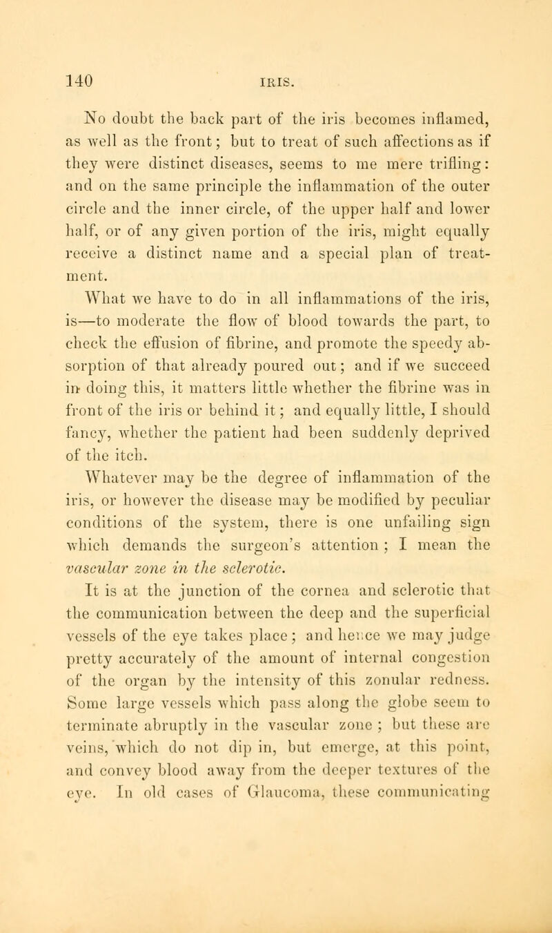 No doubt the back part of the iris becomes inflamed, as well as the front; but to treat of such affections as if they were distinct diseases, seems to me mere trifling: and on the same principle the inflammation of the outer circle and the inner circle, of the upper half and lower half, or of any given portion of the iris, might equally receive a distinct name and a special plan of treat- ment. What we have to do in all inflammations of the iris, is—to moderate the flow of blood towards the part, to check the effusion of fibrine, and promote the speedy ab- sorption of that already poured out; and if we succeed in doing this, it matters little whether the fibrine was in front of the iris or behind it; and equally little, I should fancy, whether the patient had been suddenly deprived of the itch. Whatever may be the degree of inflammation of the iris, or however the disease may be modified by peculiar conditions of the system, there is one unfailing sign which demands the surgeon's attention ; I mean the vascular zone in the sclerotic. It is at the junction of the cornea and sclerotic that the communication between the deep and the superficial vessels of the eye takes place ; and hence we may judge pretty accurately of the amount of internal congestion of the organ by the intensity of this zonular redness. Some large vessels which pass along the globe seem to terminate abruptly in the vascular zone ; but these are veins, which do not dip in, but emerge, at this point, and convey blood away from the deeper textures of the cvi'. In old cases of Glaucoma, these communicating