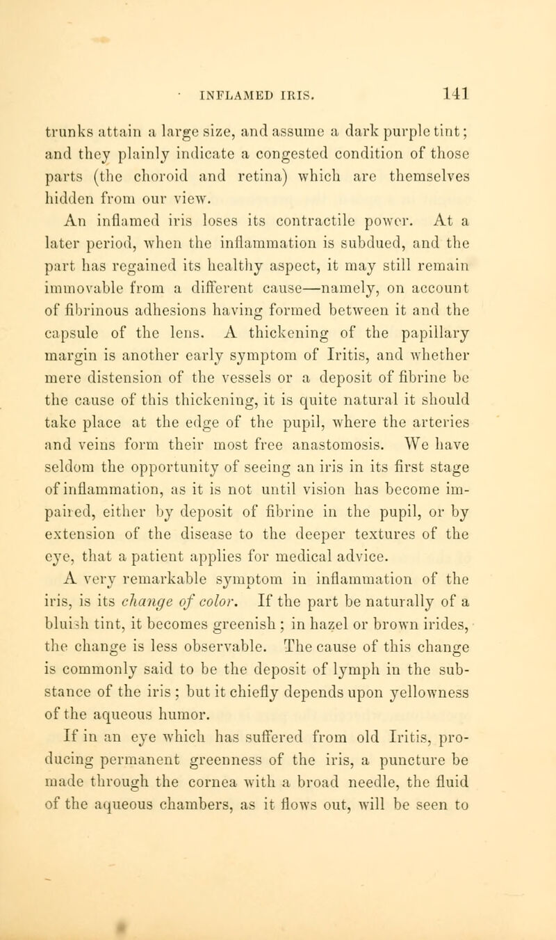 trunks attain a large size, and assume a dark purple tint; and they plainly indicate a congested condition of those parts (the choroid and retina) which are themselves hidden from our view. An inflamed iris loses its contractile power. At a later period, when the inflammation is subdued, and the part has regained its healthy aspect, it may still remain immovable from a different cause—namely, on account of fibrinous adhesions having formed between it and the capsule of the lens. A thickening of the papillary margin is another early symptom of Iritis, and whether mere distension of the vessels or a deposit of fibrine be the cause of this thickening, it is quite natural it should take place at the edge of the pupil, where the arteries and veins form their most free anastomosis. We have seldom the opportunity of seeing an iris in its first stage of inflammation, as it is not until vision has become im- paired, either by deposit of fibrine in the pupil, or by extension of the disease to the deeper textures of the eye, that a patient applies for medical advice. A very remarkable symptom in inflammation of the iris, is its change of color. If the part be naturally of a bluish tint, it becomes greenish : in hazel or brown irides, the change is less observable. The cause of this change is commonly said to be the deposit of lymph in the sub- stance of the iris ; but it chiefly depends upon yellowness of the aqueous humor. If in an eye which has suffered from old Iritis, pro- ducing permanent greenness of the iris, a puncture be made through the cornea with a broad needle, the fluid of the aqueous chambers, as it flows out, will be seen to