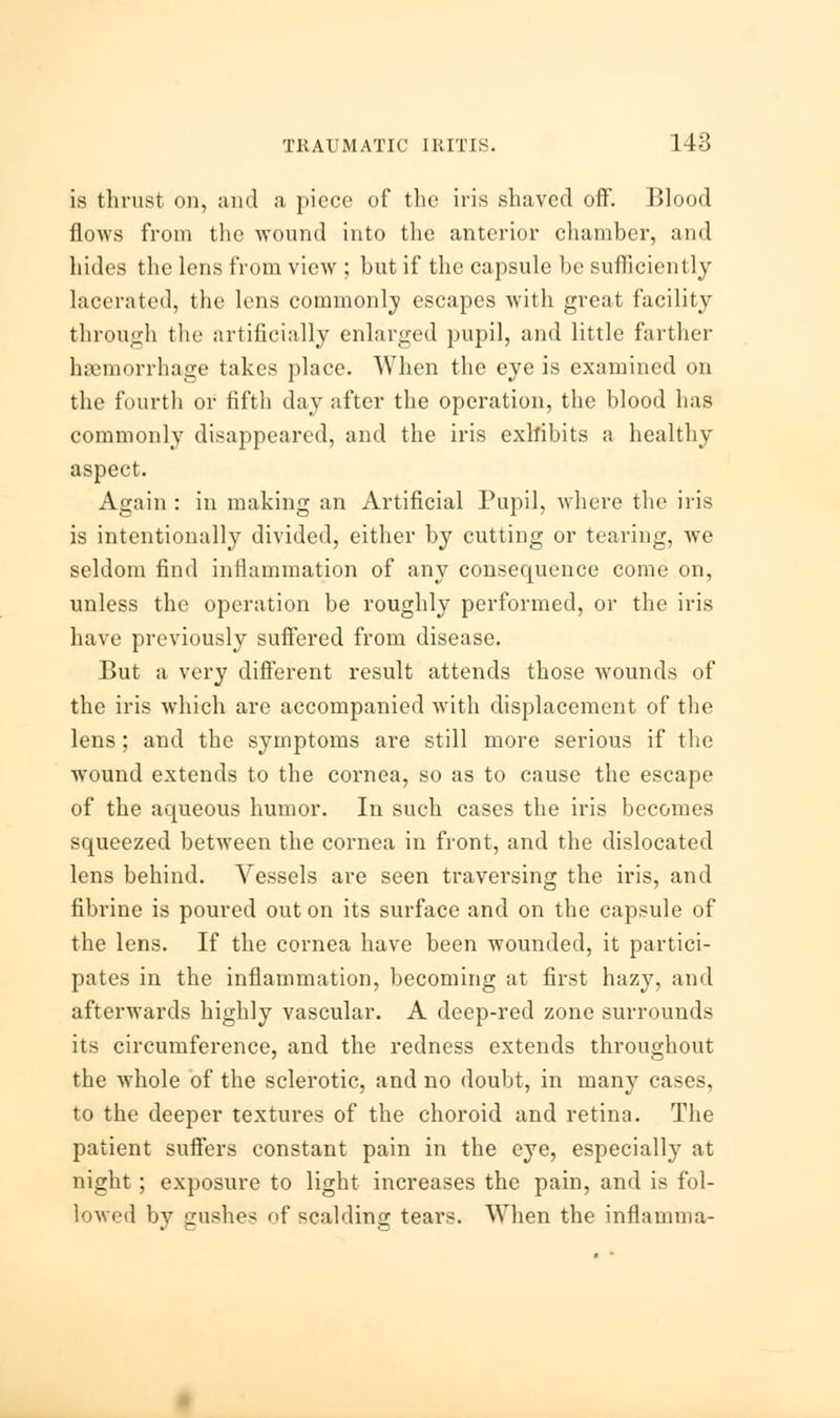 is thrust on, and a piece of the iris shaved off. Blood flows from the wound into the anterior chamber, and hides the lens from view ; but if the capsule be sufficiently lacerated, the lens commonly escapes with great facility through the artificially enlarged pupil, and little farther haemorrhage takes place. When the eye is examined on the fourth or fifth day after the operation, the blood has commonly disappeared, and the iris exhibits a healthy aspect. Again : in making an Artificial Pupil, where the iris is intentionally divided, either by cutting or tearing, we seldom find inflammation of any consequence come on, unless the operation be roughly performed, or the iris have previously suffered from disease. But a very different result attends those wounds of the iris which are accompanied with displacement of the lens; and the symptoms are still more serious if the wound extends to the cornea, so as to cause the escape of the aqueous humor. In such cases the iris becomes squeezed between the cornea in front, and the dislocated lens behind. Vessels are seen traversing the iris, and fibrine is poured out on its surface and on the capsule of the lens. If the cornea have been wounded, it partici- pates in the inflammation, becoming at first hazy, and afterwards highly vascular. A deep-red zone surrounds its circumference, and the redness extends throughout the whole of the sclerotic, and no doubt, in many cases, to the deeper textures of the choroid and retina. The patient suffers constant pain in the eye, especially at night; exposure to light increases the pain, and is fol- lowed by gushes of scalding tears. When the inflamma-