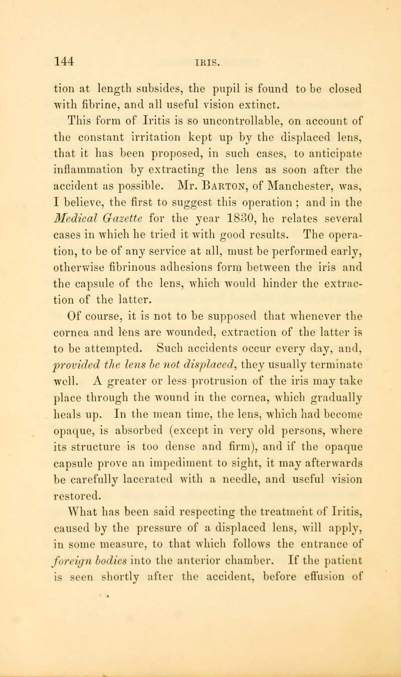 tion at length subsides, the pupil is found to be closed with fibrine, and all useful vision extinct. This form of Iritis is so uncontrollable, on account of the constant irritation kept up by the displaced lens, that it has been proposed, in such cases, to anticipate inflammation by extracting the lens as soon after the accident as possible. Mr. Barton, of Manchester, was, I believe, the first to suggest this operation ; and in the Medical Gazette for the year 1830, he relates several cases in which he tried it with good results. The opera- tion, to be of any service at all, must be performed early, otherwise fibrinous adhesions form between the iris and the capsule of the lens, which would hinder the extrac- tion of the latter. Of course, it is not to be supposed that whenever the cornea and lens are wounded, extraction of the latter is to be attempted. Such accidents occur every day, and, 'provided the lens be not displaced, they usually terminate Avell. A greater or less protrusion of the iris may take place through the wound in the cornea, which gradually heals up. In the mean time, the lens, which had become opaque, is absorbed (except in very old persons, where its structure is too dense and firm), and if the opaque capsule prove an impediment to sight, it may afterwards be carefully lacerated with a needle, and useful vision restored. What has been said respecting the treatment of Iritis, caused by the pressure of a displaced lens, Avill apply, in some measure, to that which follows the entrance of foreign bodies into the anterior chamber. If the patient is seen shortly after the accident, before effusion of