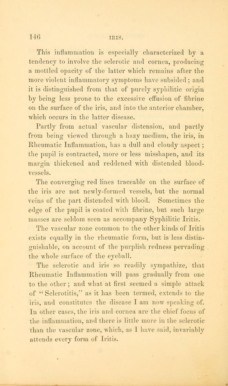 This inflammation is especially characterized by a tendency to involve the sclerotic and cornea, producing a mottled opacity of the latter which remains after the more violent inflammatory symptoms have subsided ; and it is distinguished from that of purely syphilitic origin by being less prone to the excessive effusion of fibrine on the surface of the iris, and into the anterior chamber, which occurs in the latter disease. Partly from actual vascular distension, and partly from being viewed through a hazy medium, the iris, in Rheumatic Inflammation, has a dull and cloudy aspect; the pupil is contracted, more or less misshapen, and its margin thickened and reddened with distended blood- vessels. The converging red lines traceable on the surface of the iris are not newly-formed vessels, but the normal veins of the part distended with blood. Sometimes the edge of the pupil is coated with fibrine, but such large masses are seldom seen as accompany Syphilitic Iritis. The vascular zone common to the other kinds of Iritis exists equally in the rheumatic form, but is less distin- guishable, on account of the purplish redness pervading the whole surface of the eyeball. The sclerotic and iris so readily sympathize, that Rheumatic Inflammation wrill pass gradually from one to the other ; and what at first seemed a simple attack of  Sclerotitis, as it has been termed, extends to the iris, and constitutes the disease I am now speaking of. In other cases, the iris and cornea are the chief focus of the inflammation, and there is little more in the sclerotic than the vascular zone, which, as 1 have said, invariably attends every form of Iritis.