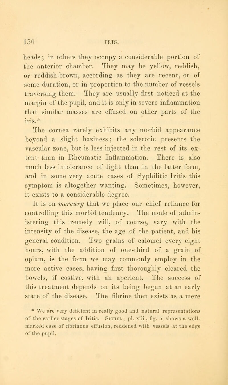 heads; in others they occupy a considerable portion of the anterior chamber. They may be yellow, reddish, or reddish-brown, according as they are recent, or of some duration, or in proportion to the number of vessels traversing them. They are usually first noticed at the margin of the pupil, and it is only in severe inflammation that similar masses are effused on other parts of the iris.* The cornea rarely exhibits any morbid appearance beyond a slight haziness; the sclerotic presents the vascular zone, but is less injected in the rest of its ex- tent than in Rheumatic Inflammation. There is also much less intolerance of light than in the latter form, and in some very acute cases of Syphilitic Iritis this symptom is altogether wanting. Sometimes, however, it exists to a considerable degree. It is on mercury that we place our chief reliance for controlling this morbid tendency. The mode of admin- istering this remedy will, of course, vary with the intensity of the disease, the age of the patient, and his general condition. Two grains of calomel every eight hours, with the addition of one-third of a grain of opium, is the form we may commonly employ in the more active cases, having first thoroughly cleared the bowels, if costive, with an aperient. The success of this treatment depends on its being begun at an early state of the disease. The fibrine then exists as a mere * We are very deficient in really good and natural representations of the earlier stages of Iritis. Sichel ; pi. xiii., fig. 5, shows a well- marked case of fibrinous effusion, reddened with vessels at the edge of the pupil.