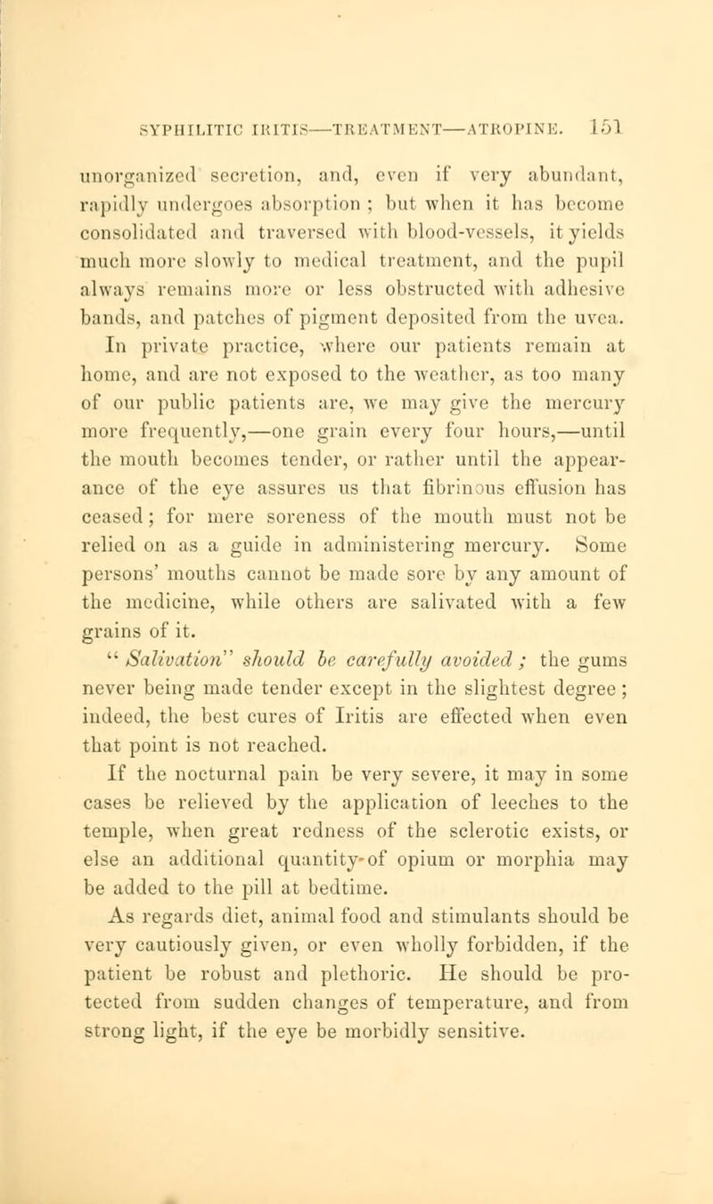 SYPHILITIC IRITIS—TREATMENT—ATROPINE. i 5] unorganized secretion, and, even if very abundant, rapidly undergoes absorption ; but when it has become consolidated and traversed with blood-vessels, it yields much more slowly to medical treatment, and the pupil always remains more or less obstructed with adhesive bands, and patches of pigment deposited from the uvea. In private practice, where our patients remain at home, and are not exposed to the weather, as too many of our public patients are, we may give the mercury more frequently,—one grain every four hours,—until the mouth becomes tender, or rather until the appear- ance of the eye assures us that fibrinous effusion has ceased; for mere soreness of the mouth must not be relied on as a guide in administering mercury. Some persons' mouths cannot be made sore by any amount of the medicine, while others are salivated with a few grains of it. Salivation slwuld be carefully avoided ; the gums never being made tender except in the slightest degree ; indeed, the best cures of Iritis are effected when even that point is not reached. If the nocturnal pain be very severe, it may in some cases be relieved by the application of leeches to the temple, when great redness of the sclerotic exists, or else an additional quantity-of opium or morphia may be added to the pill at bedtime. As regards diet, animal food and stimulants should be very cautiously given, or even wholly forbidden, if the patient be robust and plethoric. He should be pro- tected from sudden changes of temperature, and from strong light, if the eye be morbidly sensitive.