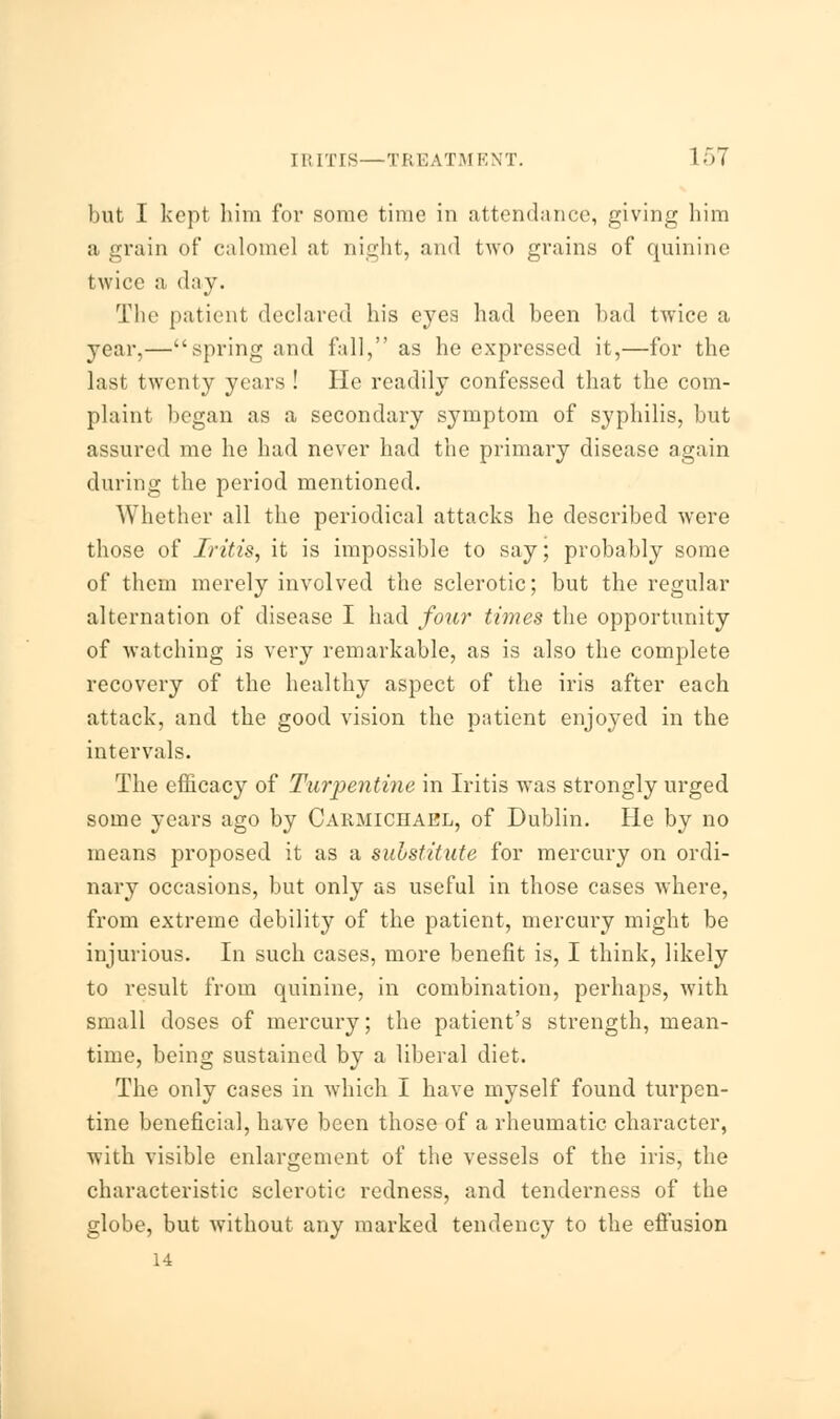 IRITIS—TREATMENT. 1 57 but I kept him for some time in attendance, giving him a grain of calomel at night, and two grains of quinine twice a day. The patient declared his eyes had been bad twice a year,—spring and fall, as he expressed it,—for the last twenty years ! He readily confessed that the com- plaint began as a secondary symptom of syphilis, but assured me he had never had the primary disease again during the period mentioned. Whether all the periodical attacks he described were those of Iritis, it is impossible to say; probably some of them merely involved the sclerotic; but the regular alternation of disease I had four times the opportunity of watching is very remarkable, as is also the complete recovery of the healthy aspect of the iris after each attack, and the good vision the patient enjoyed in the intervals. The efficacy of Turpentine in Iritis was strongly urged some years ago by Carmiciiael, of Dublin. He by no means proposed it as a substitute for mercury on ordi- nary occasions, but only as useful in those cases where, from extreme debility of the patient, mercury might be injurious. In such cases, more benefit is, I think, likely to result from quinine, in combination, perhaps, with small doses of mercury; the patient's strength, mean- time, being sustained by a liberal diet. The only cases in which I have myself found turpen- tine beneficial, have been those of a rheumatic character, with visible enlargement of the vessels of the iris, the characteristic sclerotic redness, and tenderness of the globe, but without any marked tendency to the effusion