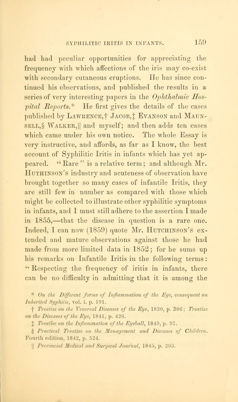 had had peculiar opportunities for appreciating the frequency with which affections of the iris may co-exist with secondary cutaneous eruptions. He has since con- tinued his observations, and published the results in a series of very interesting papers in the Ophthalmic Hos- pital Reports.* He first gives the details of the cases published by Lawrence,f Jacob,! Evanson and Maun- sull,§ Walker,|| and myself; and then adds ten cases which came under his own notice. The whole Essay is very instructive, and affords, as far as I know, the best account of Syphilitic Iritis in infants which has yet ap- peared. Rare is a relative term; and although Mr. Huthinson's industry and acuteness of observation have brought together so many cases of infantile Iritis, they are still few in number as compared with those which might be collected to illustrate other syphilitic symptoms in infants, and I must still adhere to the assertion I made in 1855,—that the disease in question is a rare one. Indeed, I can now (1859) quote Mr. Hutchinson's ex- tended and mature observations against those he had made from more limited data in 1852; for he sums up his remarks on Infantile Iritis in the following terms:  Respecting the frequency of iritis in infants, there can be no difficulty in admitting that it is among the * On the Different forms of Inflammation of the Eye, consequent on Inherited Syphilis, vol. i. p. 191. f Treatise on the Venereal Diseases of the Eye, 1830, p. 306: Treatise on the Diseases of the Eye, 1841, p. 426. % Treatise on the Inflammation of the Eyeball, 1849, p. 07. § Practical Treatise on the Management and Diseases of Children. Fourth edition, 1842, p. 524. ) Provincial Medical and Surgical Journal, 184.), p. 293.