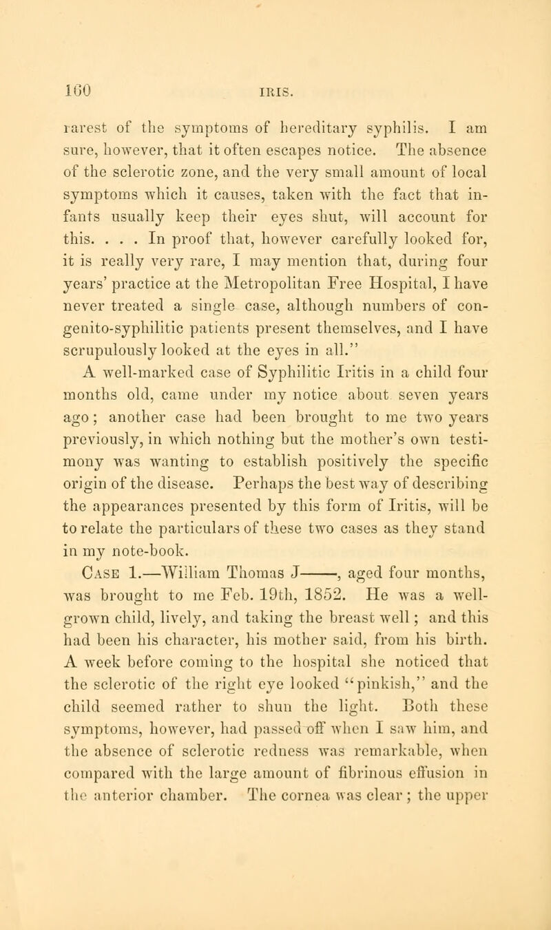 rarest of the symptoms of hereditary syphilis. I am sure, however, that it often escapes notice. The absence of the sclerotic zone, and the very small amount of local symptoms which it causes, taken with the fact that in- fants usually keep their eyes shut, will account for this. ... In proof that, however carefully looked for, it is really very rare, I may mention that, during four years' practice at the Metropolitan Free Hospital, I have never treated a single case, although numbers of con- genito-syphilitic patients present themselves, and I have scrupulously looked at the eyes in all. A well-marked case of Syphilitic Iritis in a child four months old, came under my notice about seven years ago; another case had been brought to me two years previously, in which nothing but the mother's own testi- mony was wanting to establish positively the specific origin of the disease. Perhaps the best way of describing the appearances presented by this form of Iritis, will be to relate the particulars of these two cases as they stand in my note-book. Case 1.—William Thomas J , aged four months, was brought to me Feb. 19th, 1852. He was a well- grown child, lively, and taking the breast well; and this had been his character, his mother said, from his birth. A week before coming to the hospital she noticed that the sclerotic of the right eye looked pinkish, and the child seemed rather to shun the light. Both these symptoms, however, had passed off when I saw him, and the absence of sclerotic redness was remarkable, when compared with the large amount of fibrinous effusion in the anterior chamber. The cornea was clear ; the upper