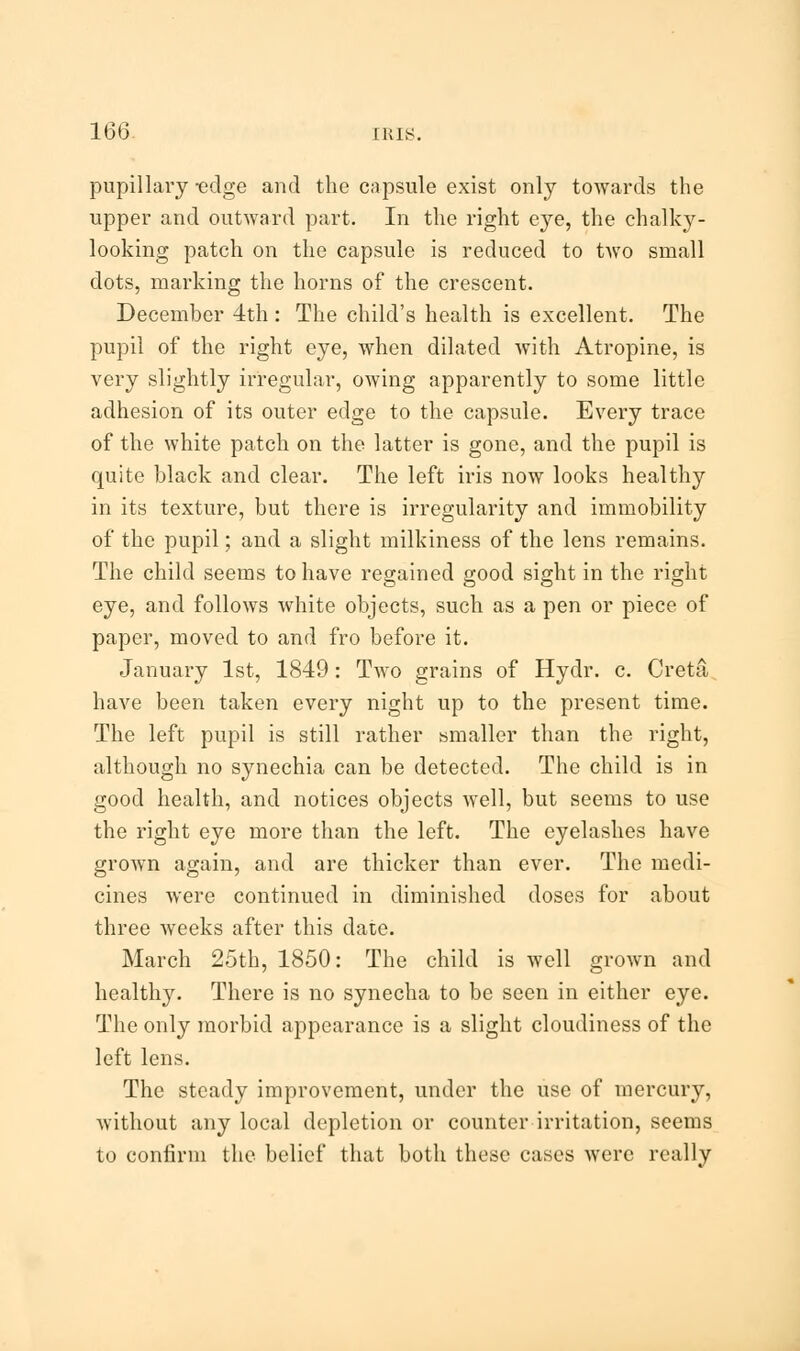 pupillary -edge and the capsule exist only towards the upper and outward part. In the right eye, the chalky- looking patch on the capsule is reduced to two small dots, marking the horns of the crescent. December 4th : The child's health is excellent. The pupil of the right eye, when dilated with Atropine, is very slightly irregular, owing apparently to some little adhesion of its outer edge to the capsule. Every trace of the white patch on the latter is gone, and the pupil is quite black and clear. The left iris now looks healthy in its texture, but there is irregularity and immobility of the pupil; and a slight milkiness of the lens remains. The child seems to have regained good sight in the right eye, and follows white objects, such as a pen or piece of paper, moved to and fro before it. January 1st, 1849: Two grains of Hydr. c. Creta have been taken every night up to the present time. The left pupil is still rather smaller than the right, although no synechia can be detected. The child is in good health, and notices objects well, but seems to use the right eye more than the left. The eyelashes have grown again, and are thicker than ever. The medi- cines were continued in diminished doses for about three weeks after this date. March 25th, 1850: The child is well grown and healthy. There is no synecha to be seen in either eye. The only morbid appearance is a slight cloudiness of the left lens. The steady improvement, under the use of mercury, without any local depletion or counter irritation, seems to confirm the belief that both these cases were really