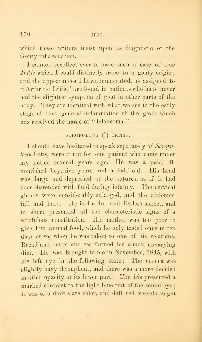 which these writers insist upon us diagnostic of the Gouty inflammation. I cannot recollect ever to have seen a case of true Iritis which I could distinctly trace to a gouty origin ; and the appearances I have enumerated, as assigned to .Arthritic Iritis, are found in patients who have never had the slightest symptom of gout in other parts of the body. They are identical with what we see in the early stage of that general inflammation of the globe which has received the name of  Glaucoma. SCROFULOUS (?) IRITIS. I should have hesitated to speak separately of Scrofu- lous Iritis, were it not for one patient who came under my notice several years ago. He was a pale, ill- nourished boy, five years and a half old. His head was large and depressed at the sutures, as if it had been distended with fluid during infancy. The cervical glands were considerably enlarged, and the abdomen full and hard. He had a dull and listless aspect, and in short presented all the characteristic signs of a scrofulous constitution. His mother was too poor to give him animal food, which he only tasted once in ten days or so, when he was taken to one of his relations. Bread and butter and tea formed his almost unvarying diet. He was brought to me in November, 1845, with his left eye in the following state:—The cornea was slightly hazy throughout, and there was a more decided mottled opacity at its lower part. The iris presented a marked contrast to the light blue tint of the sound eye; it was of a dark slate color, and dull red vessels might