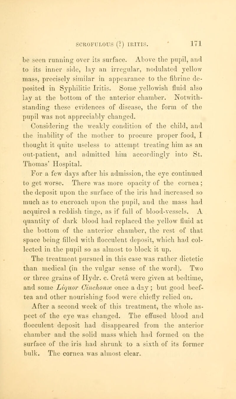 be seen running over its surface. Above the pupil, and to its inner side, lay an irregular, nodulated yellow mass, precisely similar in appearance to the fibrine de- posited in Syphilitic Iritis. Some yellowish fluid also lay at the bottom of the anterior chamber. Notwith- standing these evidences of disease, the form of the pupil was not appreciably changed. Considering the weakly condition of the child, and the inability of the mother to procure proper food, I thought it quite useless to attempt treating him as an out-patient, and admitted him accordingly into St. Thomas' Hospital. For a few days after his admission, the eye continued to get worse. There was more opacity of the cornea; the deposit upon the surface of the iris had increased so much as to encroach upon the pupil, and the mass had acquired a reddish tinge, as if full of blood-vessels. A quantity of dark blood had replaced the yellow fluid at the bottom of the anterior chamber, the rest of that space being filled with flocculent deposit, which had col- lected in the pupil so as almost to block it up. The treatment pursued in this case was rather dietetic than medical (in the vulgar sense of the word). Two or three grains of Hydr. c. Creta were given at bedtime, and some Liquor Cinchonie once a day ; but good beef- tea and other nourishing food were chiefly relied on. After a second week of this treatment, the whole as- pect of the eye was changed. The effused blood and flocculent deposit had disappeared from the anterior chamber and the solid mass which had formed on the surface of the iris had shrunk to a sixth of its former bulk. The cornea was almost clear.