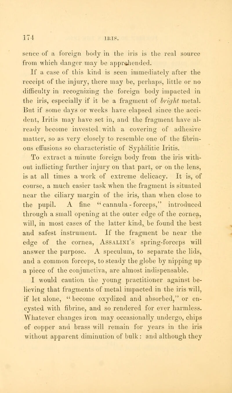 sence of a foreign body in the iris is the real source from which danger may be apprehended. If a case of this kind is seen immediately after the receipt of the injury, there may be, perhaps, little or no difficulty in recognizing the foreign body impacted in the iris, especially if it be a fragment of bright metal. But if some days or weeks have elapsed since the acci- dent, Iritis may have set in, and the fragment have al- ready become invested with a covering of adhesive matter, so as very closely to resemble one of the fibrin- ous effusions so characteristic of Syphilitic Iritis. To extract a minute foreign body from the iris with- out inflicting further injury on that part, or on the lens, is at all times a work of extreme delicacy. It is, of course, a much easier task when the fragment is situated near the ciliary margin of the iris, than when close to the pupil. A fine  cannula-forceps, introduced through a small opening at the outer edge of the cornea, will, in most cases of the latter kind, be found the best and safest instrument. If the fragment be near the edge of the cornea, Assalini:s spring-forceps will answer the purpose. A speculum, to separate the lids, and a common forceps, to steady the globe by nipping up a piece of the conjunctiva, are almost indispensable. I would caution the young practitioner against be- lieving that fragments of metal impacted in the iris will, if let alone, become oxydized and absorbed, or en- cysted with fibrine, and so rendered for ever harmless. Whatever changes iron may occasionally undergo, chips of copper and brass will remain for years in the iris Avithout apparent diminution of bulk: and although they