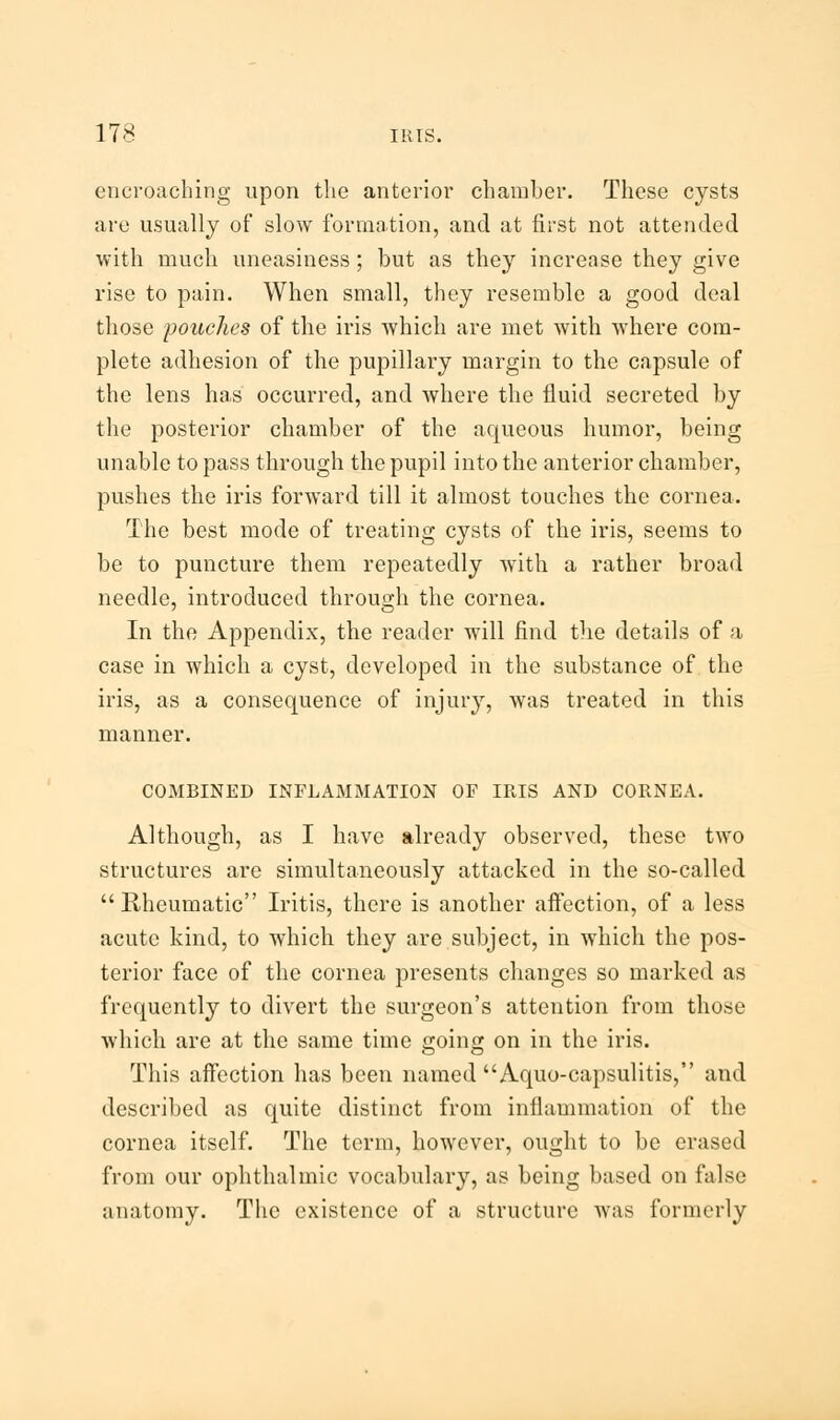 encroaching upon the anterior chamber. These cysts are usually of slow formation, and at first not attended with much uneasiness ; but as they increase they give rise to pain. When small, they resemble a good deal those pouches of the iris which are met with where com- plete adhesion of the pupillary margin to the capsule of the lens has occurred, and where the fluid secreted by the posterior chamber of the aqueous humor, being unable to pass through the pupil into the anterior chamber, pushes the iris forward till it almost touches the cornea. The best mode of treating cysts of the iris, seems to be to puncture them repeatedly with a rather broad needle, introduced through the cornea. In the Appendix, the reader will find the details of a case in which a cyst, developed in the substance of the iris, as a consequence of injury, was treated in this manner. COMBINED INFLAMMATION OF IRIS AND CORNEA. Although, as I have already observed, these two structures are simultaneously attacked in the so-called Rheumatic Iritis, there is another affection, of a less acute kind, to which they are subject, in which the pos- terior face of the cornea presents changes so marked as frequently to divert the surgeon's attention from those which are at the same time going on in the iris. This affection has been named Aquo-capsulitis, and described as quite distinct from inflammation of the cornea itself. The term, however, ought to be erased from our ophthalmic vocabulary, as being based on false anatomy. The existence of a structure was formerly