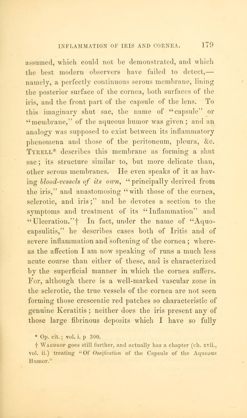 assumed, which could not be demonstrated, and which the best modern observers have failed to detect,— namely, a perfectly continuous serous membrane, lining the posterior surface of the cornea, both surfaces of the iris, and the front part of the capsule of the lens. To this imaginary shut sac, the name of capsule or membrane, of the aqueous humor was given; and an analogy was supposed to exist between its inflammatory phenomena and those of the peritoneum, pleura, &c. Tyrell* describes this membrane as forming a shut sac; its structure similar to, but more delicate than, other serous membranes. He even speaks of it as hav- ing blood-vessels of its own,  principally derived from the iris, and anastomosing with those of the cornea, sclerotic, and iris; and he devotes a section to the symptoms and treatment of its Inflammation and  Ulceration.f In fact, under the name of Aquo- capsulitis, he describes cases both of Iritis and of severe inflammation and softening of the cornea ; Avhere- as the affection I am now speaking of runs a much less acute course than either of these, and is characterized by the superficial manner in which the cornea suffers. For, although there is a wTell-marked vascular zone in the sclerotic, the true vessels of the cornea are not seen forming those crescentic red patches so characteristic of genuine Keratitis ; neither does the iris present any of those large fibrinous deposits which I have so fully * Op. cit.; vol. i. p 300. f Wardrop goes still further, and actually has a chapter (eh. xvii., vol. ii.) treating Of Ossification of the Capsule of the Aqueous Humor.