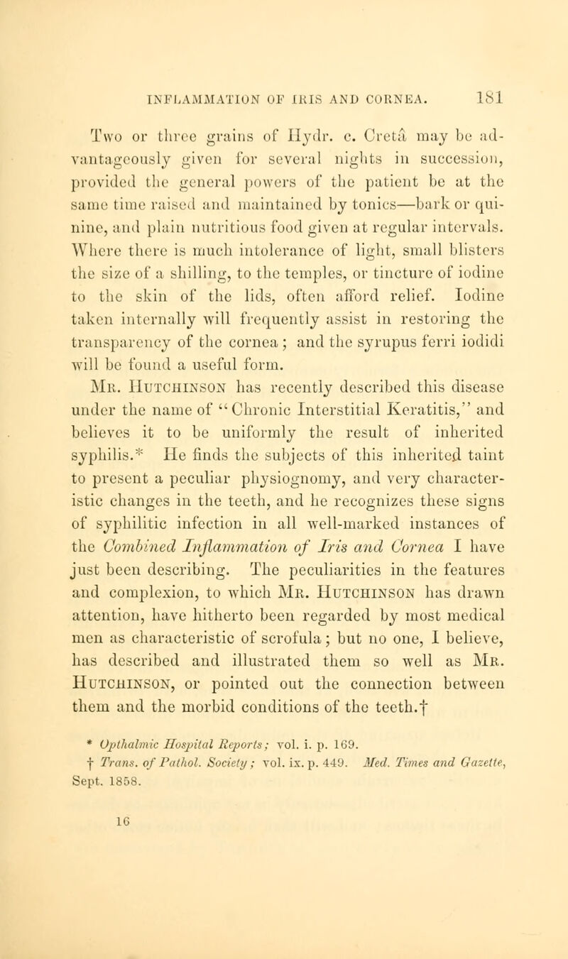 Two or three grains of Ilydr. c. Creta, may be ad- vantageously given for several nights in succession, provided the general powers of the patient be at the same time raised and maintained by tonics—bark or qui- nine, and plain nutritious food given at regular intervals. Where there is much intolerance of light, small blisters the size of a shilling, to the temples, or tincture of iodine to the skin of the lids, often afford relief. Iodine taken internally will frequently assist in restoring the transparency of the cornea ; and the syrupus ferri iodidi will be found a useful form. Mr. Hutchinson has recently described this disease under the name of Chronic Interstitial Keratitis, and believes it to be uniformly the result of inherited syphilis.* He finds the subjects of this inherited taint to present a peculiar physiognomy, and very character- istic changes in the teeth, and he recognizes these signs of syphilitic infection in all well-marked instances of the Combined Inflammation of Iris and Cornea I have just been describing. The peculiarities in the features and complexion, to which Mr. Hutchinson has drawn attention, have hitherto been regarded by most medical men as characteristic of scrofula; but no one, I believe, has described and illustrated them so well as Mr. Hutchinson, or pointed out the connection between them and the morbid conditions of the teeth.f * Opthalmic Hospital Reports; vol. i. p. 169. j- Trans, of Pathol. Society ; vol. ix. p. 449. Med. Times and Gazette, Sept. 1858. 16