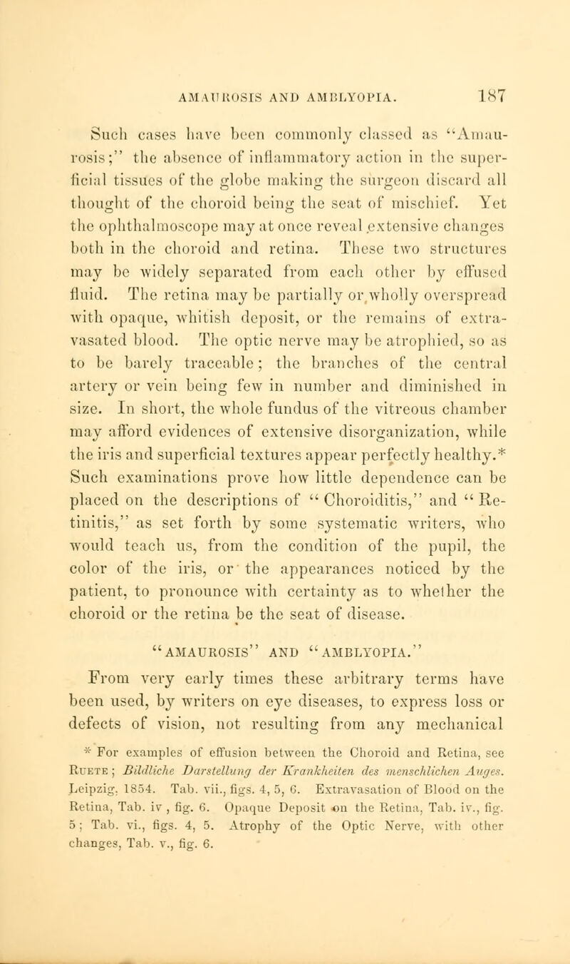 Such cases have been commonly classed as Amau- rosis; the absence of inflammatory action in the super- ficial tissues of the globe making the surgeon discard all thought of the choroid being the seat of mischief. Yet the ophthalmoscope may at once reveal extensive changes both in the choroid and retina. These two structures may be widely separated from each other by effused fluid. The retina may be partially or,wholly overspread with opaque, whitish deposit, or the remains of extra- vasated blood. The optic nerve may be atrophied, so as to be barely traceable; the branches of the central artery or vein being few in number and diminished in size. In short, the whole fundus of the vitreous chamber may afford evidences of extensive disorganization, while the iris and superficial textures appear perfectly healthy.* Such examinations prove how little dependence can be placed on the descriptions of  Choroiditis, and  Re- tinitis, as set forth by some systematic writers, who would teach us, from the condition of the pupil, the color of the iris, or the appearances noticed by the patient, to pronounce with certainty as to whelher the choroid or the retina be the seat of disease. amaurosis and amblyopia. From very early times these arbitrary terms have been used, by writers on eye diseases, to express loss or defects of vision, not resulting from any mechanical * For examples of effusion between the Choroid and Retina, see Rcete ; Bildliche Darstellung der Krankheiten des menschlichen Auges. Leipzig. 1854. Tab. vii., figs. 4, 5, G. Extravasation of Blood on the Retina, Tab. iv , fig. 6. Opaque Deposit on the Retina. Tab. i\\, fig. 5: Tab. vi., figs. 4, 5. Atrophy of the Optic Nerve, with other changes. Tab. v., fig. 6.