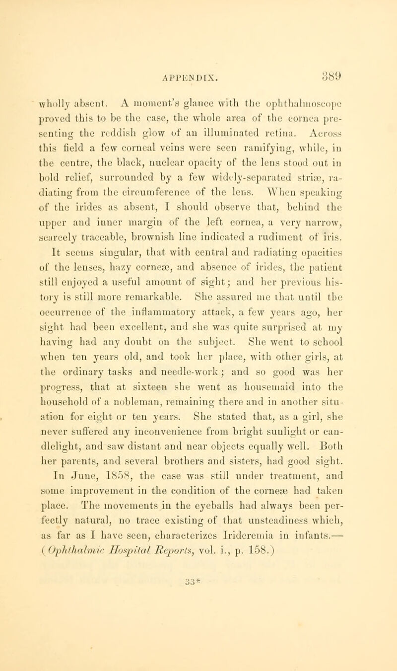 APPENDIX. ;!'s'-' wholly absent. A moment's glance with the ophthalmoscope proved this to be the case, the whole area of the cornea pre- senting the reddish glow of an illuminated retina. Across this field a few corneal veins were seen ramifying, while, in the centre, the black, nuclear opacity of the lens stood out in bold relief, surrounded by a few widely-separated striae, ra- diating from the circumference of the lens. When speakirjg of the irides as absent, 1. should observe that, behind the upper and inner margin of the left cornea, a very narrow, scarcely traceable, brownish line indicated a rudiment of iris. It seems singular, that with central and radiating opacities of the lenses, hazy cornea), and absence of irides, the patient still enjoyed a useful amount of sight; and her previous his- tory is still more remarkable. She assured me that until the occurrence of the inflammatory attack, a fvw years ago, her sight had been excellent, aud she was quite surprised at my having had any doubt ou the subject. She went to school when ten years old, and took her place, with other girls, at the ordinary tasks and needle-work; and so good was her progress, that at sixteen she went as housemaid into the household of a nobleman, remaining there and in another situ- ation for eight or ten years. She stated that, as a girl, she never suffered any inconvenience from bright sunlight or can- dlelight, and saw distant and near objects equally well. Both her parents, and several brothers and sisters, had good sight. In June, 1S58, the case was still under treatment, and some improvement in the condition of the cornea; had taken place. The movements in the eyeballs had always been per- fectly natural, no trace existing of that unsteadiness which, as far as I have seen, characterizes Irideremia in infants.— i Ophthalmic Hospital Reports, vol. i., p. K>s. I 33*