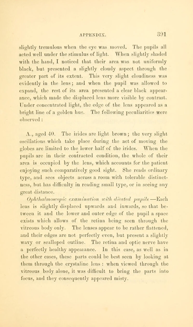 slightly tremulous when tlie eye was moved. Tlie pupils all acted well under the stimulus of light. When slightly shaded with the hand, I noticed that their area was nut uniformly black, but presented a slightly cloudy aspect through the greater part of its extent. This very slight cloudiness was evidently in the lens; and when the pupil was allowed to expand, the rest of its area presented a clear black appear- ance, which made the displaced lens more visible by contrast. Under concentrated light, the edge of the lens appeared as a bright line of a golden hue. The following peculiarities were observed : A., aged 40. The irides are light brown; the very slight oscillatious which take place during the act of moving the globes are limited to the lower half of the irides. When the pupils are in their contracted condition, the whole of their area is occupied by the leus, which accounts for the patient enjoying such comparatively good sight. She reads ordinary type, and sees objects across a room with tolerable distinct- ness, but has difficulty in reading small type, or in seeing any great distance. Ophthalmoscopic examination with dilated pupils—Each lens is slightly displaced upwards and inwards, so that be- tween it and the lower and outer edge of the pupil a space exists which allows of the retina being seen through the vitreous body only. The lenses appear to be rather flattened, and their edges are not perfectly even, but present a slightly wavy or scalloped outliue. The retina and optic nerve have a perfectly healthy appeaiauce. In this case, as well as in the other cases, these parts could be best seen by looking at them through the crystaliue lens : when viewed through the vitreous body alone, it was difficult to bring the parts into focus, and they consequently appeared misty.