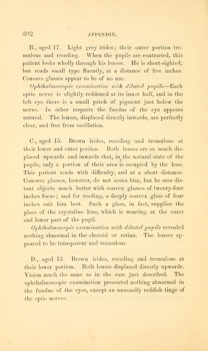 B., aged 17. Light grey irides; their outer portion tre- mulous and receding. When the pupils are contracted, this patient looks wholly through his lenses. He is short-sighted, but reads small type fluently, at a distance of five inches. Concave glasses appear to be of no use. Ophthalmoscopic examination with diluted pupils—Each optic nerve is slightly reddened at its inner half, and in the left eye there is a small patch of pigment just below the nerve. In other respects the fundus of the eye appears natural. The lenses, displaced directly inwards, are perfectly clear, and free from oscillation. C.j aged 15. Brown irides, receding and tremulous at their lower and outer portion. Both lenses are so much dis- placed upwards and inwards that, in the natural state of the pupils, only a portion of their area is occupied by the lens. This patient reads with difficulty, and at a short distance. Concave glasses, however, do not assist him, but he sees dis- tant objects much better with convex glasses of twenty-four inches focus; and for reading, a deeply convex glass of four iuches suit him best. Such a glass, in fact, supplies the place of the crystaline lens, which is wanting at the outer and lower part of the pupil. Oplithalmoscopic examination with <li la ted pupils revealed nothing abnormal in the choroid or retina. The lenses ap- peared to be transparent and tremulous. I)., aged 13. Brown irides, receding; and tremulous at their lower portion. Both lenses displaced directly upwards. Vision much the same as in the case just described. The ophthalmoscopic examination presented nothing abnormal in the fundus of the eyes, except an unusually reddish tinge of the optic nerves.