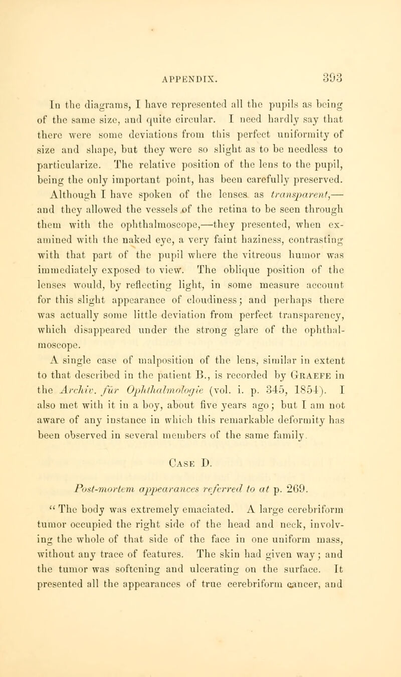 Id the diagrams, I have represented :ill the pupils as being of the same size, and quite circular. I need hardly say that there were some deviations from this perfect uniformity of size and shape, but they were so slight as to be needless to particularize. The relative position of the lens to the pupil, being the only important point, has been carefully preserved. Although I have spoken of the lenses as transparent,— and they allowed the vessels of the retina to be seen through them with the ophthalmoscope,—they presented, when ex- amined with the naked eye, a very faint haziness, contrasting with that part of the pupil where the vitreous humor was immediately exposed to view. The oblique position of the lenses would, by reflecting light, in some measure account for this slight appearance of cloudiness; and perhaps there was actually some little deviation from perfect transparency, which disappeared under the strong glare of the ophthal- moscope. A single case of malposition of the lens, similar in extent to that described in the patient B., is recorded by Graefe in the Archiv. fur Ophthalmologic (vol. i. p. 345, 1854). I also met with it in a boy, about five years ago; but I am not aware of any instance in which this remarkable deformity has been observed in several members of the same family. Cask I). Post-mortem appearances referred to at p. 269.  The body was extremely emaciated. A large cerebriform tumor occupied the right side of the head and neck, involv- ing the whole of that side of the face in one uniform mass, without any trace of features. The skin had given way; and the tumor was softening and ulcerating on the surface. It presented all the appearances of true cerebriform oancer, and