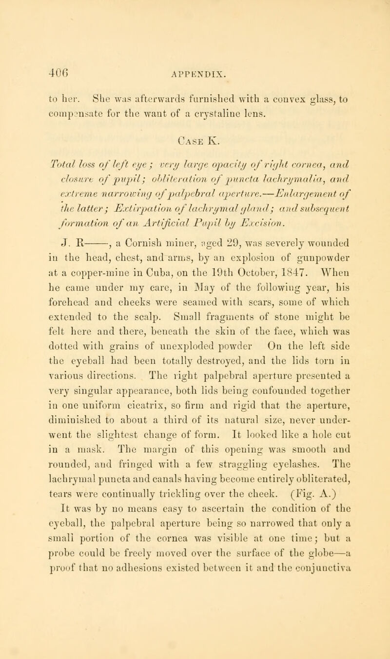 to her. She was afterwards furnished with a convex glass, to compensate for the want of a crystaline lens. Case K. Total loss of left eye ; very large opacity of right cornea, and clusnrc of pupil; obliteration ofpuncta lachrymalia, and extreme narrowing of palpebral aperture.—Enlargement of the latter ; Extirpation oflachrymal gland; and subsequent formation of an Artificial Pupil hy Excision. J. R , a Cornish miner, aged 29, was severely wounded in the head, chest, and arms, by an explosion of gunpowder at a copper-mine in Cuba, on the 19th October, 1847. When he came under my care, in May of the following year, his forehead and cheeks were seamed with scars, some of which extended to the scalp. Small fragments of stone might be felt here and there, beneath the skin of the face, which was dotted with grains of unexploded powder On the left side the eyeball had been totally destroyed, and the lids torn in various directions. The right palpebral aperture presented a very singular appearance, both lids being coufouuded together in one uniform cicatrix, so firm and rigid that the aperture, diminished to about a third of its natural size, never under- went the slightest change of form. It looked like a hole cut in a mask. The margin of this opening was smooth and rounded, and fringed with a few straggling eyelashes. The lachrymal puncta and canals having become entirely obliterated, tears were continually trickling over the cheek. (Fig- A.) It was by no means easy to ascertain the condition of the eyeball, the palpebral aperture being so narrowed that only a small portion of the cornea was visible at one time; but a probe could be freely moved over the surface of the globe—a proof that no adhesions existed between it and the conjunctiva