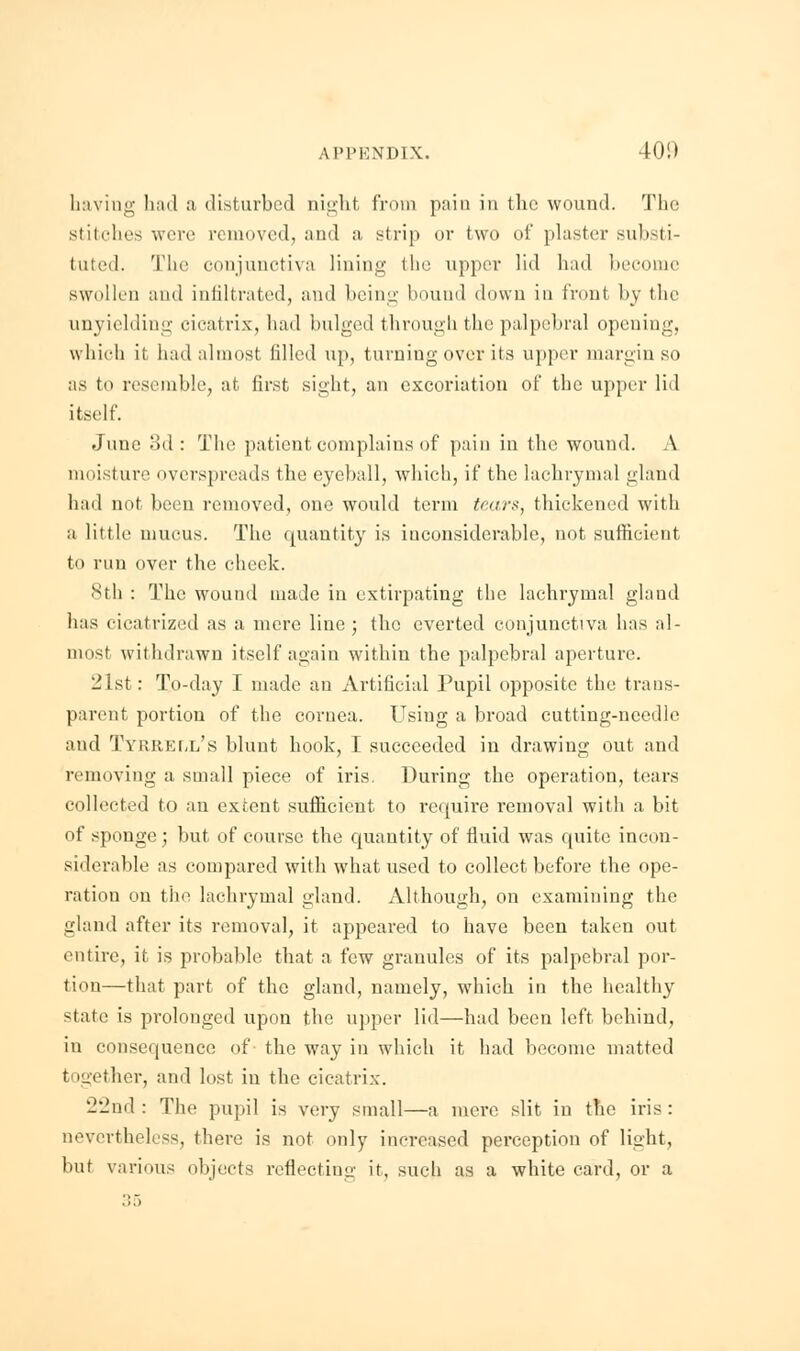 having had a disturbed night from pain in the wound. The stitches were removed, and a strip or two of plaster substi- tuted. The conjunctiva lining the upper lid had become swollen and infiltrated, and being bound down in front by the unyielding cicatrix, had bulged through the palpebral opening, which it had almost filled up, turning over its upper margin so as to resemble, at first sight, an excoriation of the upper lid itself. June 3d: The patient complains of pain in the wound. A moisture overspreads the eyeball, which, if the lachrymal gland had not been removed, one would term tears, thickened with a little mucus. The quantity is inconsiderable, not sufficient to run over the cheek. 8th : The wound made in extirpating the lachrymal gland has cicatrized as a mere line ; the everted conjunctiva has al- most withdrawn itself again within the palpebral aperture. -1st: To-day I made an Artificial Pupil opposite the trans- parent portion of the cornea. Using a broad cutting-needle and Tyrrell's blunt hook, I succeeded in drawing out and removing a small piece of iris. During the operation, tears collected to an extent sufficient to require removal with a bit of sponge; but of course the quantity of fluid was quite incon- siderable as compared with what used to collect before the ope- ration on the lachrymal gland. Although, on examining the gland after its removal, it appeared to have been taken out entire, it is probable that a few granules of its palpebral por- tion—that part of the gland, namely, which in the healthy state is prolonged upon the upper lid—had been left behind, in consequence of the way in which it had become matted together, and lost in the cicatrix. 22nd: The piq.il is very small—a mere slit in the iris: nevertheless, there is not only increased perception of light, but various objects reflecting it, such as a white card, or a