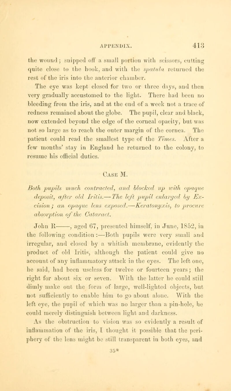 the wound; snipped off a small portion with scissors, cutting quite close to ihe hook, and with the spatula returned the rest of the iris into the anterior chambi r. The eye was kept closed for two or three days, and then very gradually accustomed to the light. There had been no bleeding from the iris, and at the end of a week not a trace of redness remained about the globe. The pupil, clear and black, now extended beyond the edge of the corneal opacity, but was not so large as to reach the outer margin of the cornea. The patient could read the smallest type of the Times. After a few months' stay in England he returned to the colony, to resume his official duties. Case M. Both pupih much contracted, and blocked up with opaque deposit, after old Iritis.— The left pupil enlarged by Ex- cision; an opaque lens exposed.—Keratonyxis, to procure absorption of ihe Cataract. John It , aged 67, presented himself, in June, 1852, in the following condition :—Both pupils were very small and irregular, and closed by a whitish membrane, evidently the product of old Iritis, although the patient could give no account of any inflammatory attack in the eyes. The left one, he said, had been useless for twelve or fourteen years; the right for about six or seven. With the latter he could still dimly make out the form of large, welldighted objects, but not sufficiently to enable him to go about alone. With the left eye, the pupil of which was no larger than a pin-hole, he could merely distinguish between light and darkness. As the obstruction to vision was so evidently a result of inflammation of the iris, I thought it possible that the peri- phery of the lens might be still transparent in both eyes, and 35*
