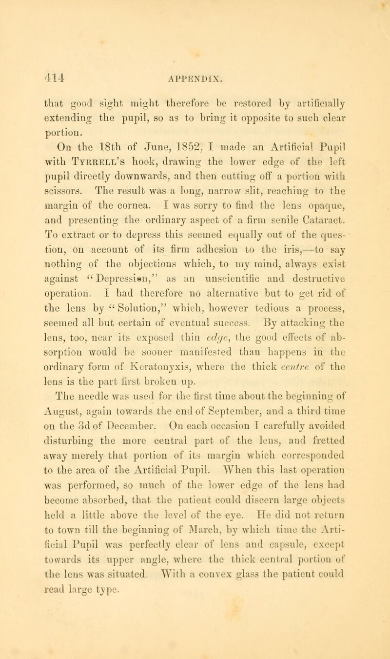 that good sight might therefore be restored by artificially extending the pupil, so as to bring it opposite to such clear portion. On the 18th of June, 1852, I made an Artificial Pupil with Tyrrell's hook, drawing the lower edge of the left pupil directly downwards, and then cutting off a portion with scissors. The result was a long, narrow slit, reaching to the margin of the cornea. I was sorry to find the lens opaque, and presenting the ordinary aspect of a firm senile Cataract. To extract or to depress this seemed equally out of the ques- tion, on account of its firm adhesion to the iris,—to say nothing of the objections which, to my mind, always exist against  Depression, as an unscientific and destructive operation. I had therefore no alternative but to get rid of the lens by  Solution, which, however tedious a process, seemed all but certain of eventual success. By attacking the lens, too, near its exposed thin edge, the good effects of ab- sorption would be sooner manifested than happens in the ordinary form of Keratouyxis, where the thick centre of the lens is the part first broken up. The needle was used for the first time about the beginning of August, again towards the end of September, and a third time on the 3d of December. On each occasion I carefully avoided disturbing the more central part of the lens, and fretted away merely that portion of its margin which corresponded to the area of the Artificial Pupil. When this last operation was performed, so much of the lower edge of the lens had become absorbed, that the patient could discern large objects held a little above the level of the eye. He did not return to town till the beginning of March, by which time the Arti- ficial Pupil was perfectly clear of lens and capsule, excepl towards its upper angle, where the thick central portion of the lens was situated With a convex glass the patient could read large type.