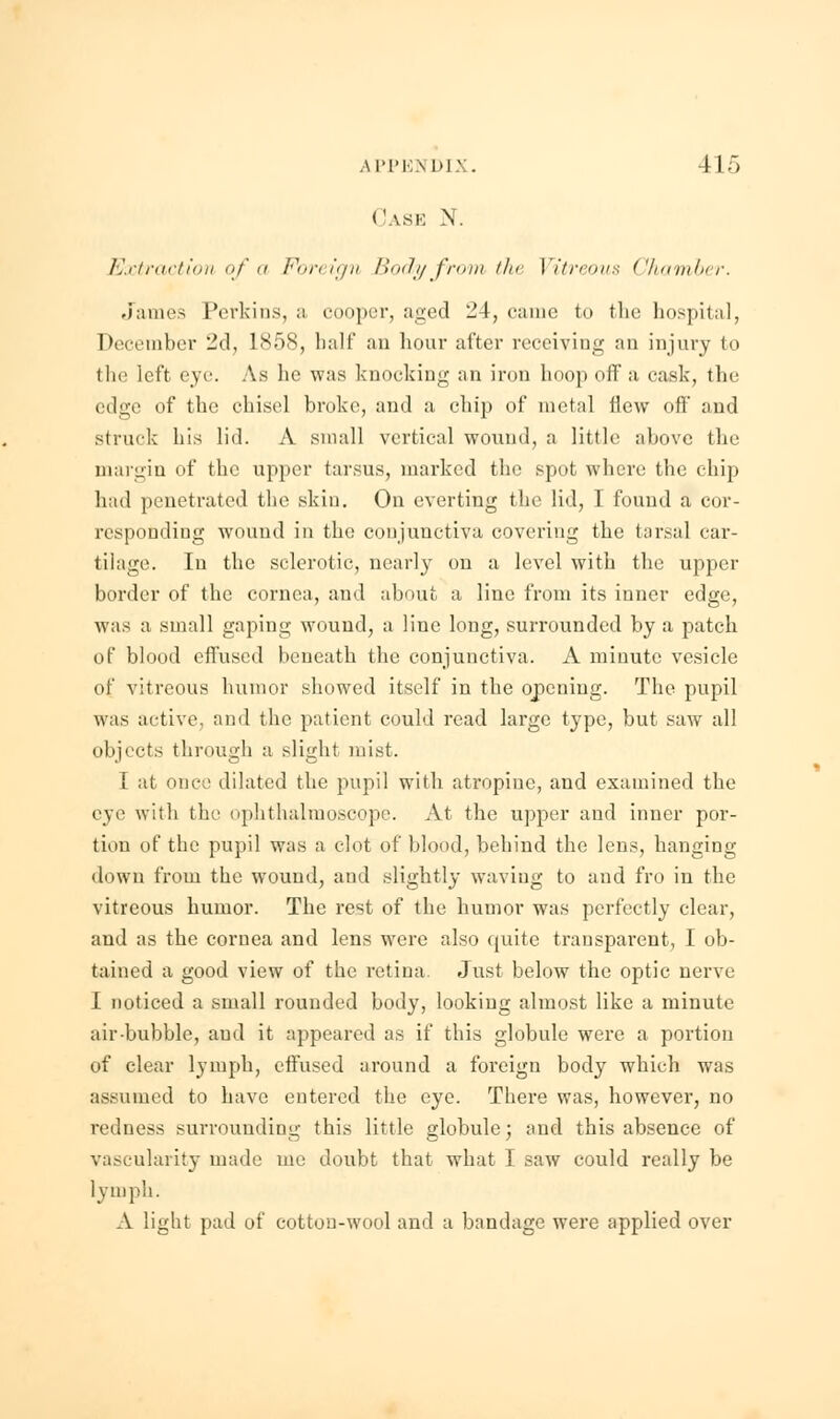 Cask N. Extraction of a Foreign Body from, the I itreous ('hamber. James Perkins, a cooper, aged 24, came to the hospital, December 2d, L858, balf an hour after receiving an injury to the left eye As he was knocking an iron hoop off a cask, the edge of the chisel broke, and a chip of metal flew off and struck his lid. A small vertical wound, a little above the margin of the upper tarsus, marked the spot where the chip had penetrated the skin. On everting the lid, I found a cor- responding wound in the conjunctiva covering the tarsal car- tilage. In the sclerotic, nearly on a level with the upper border of the cornea, and about a line from its inner edge, was a small gaping wound, a line long, surrounded by a patch of blood effused beneath the conjunctiva. A minute vesicle of vitreous humor showed itself in the opening. The pupil was active, and the patient could read large type, but saw all objects through a slight mist. I at once dilated the pupil with atropine, and examined the eye with the ophthalmoscope. At the upper and inner por- tion of the pupil was a clot of Mood, behind the lens, hanging down from the wound, and slightly waving to and fro in the vitreous humor. The rest of the humor was perfectly clear, and as the cornea and lens were also quite transparent, I ob- tained a good view of the retina. Just below the optic nerve I noticed a small rounded body, looking almost like a minute air bubble, aud it appeared as if this globule were a portion of clear lymph, effused around a foreign body which was assumed to have entered the eye. There was, however, no redness surrounding this little globule; aud this absence of vascularity made me doubt that what I saw could really be lymph. A light pad of cotton-wool and a bandage were applied over