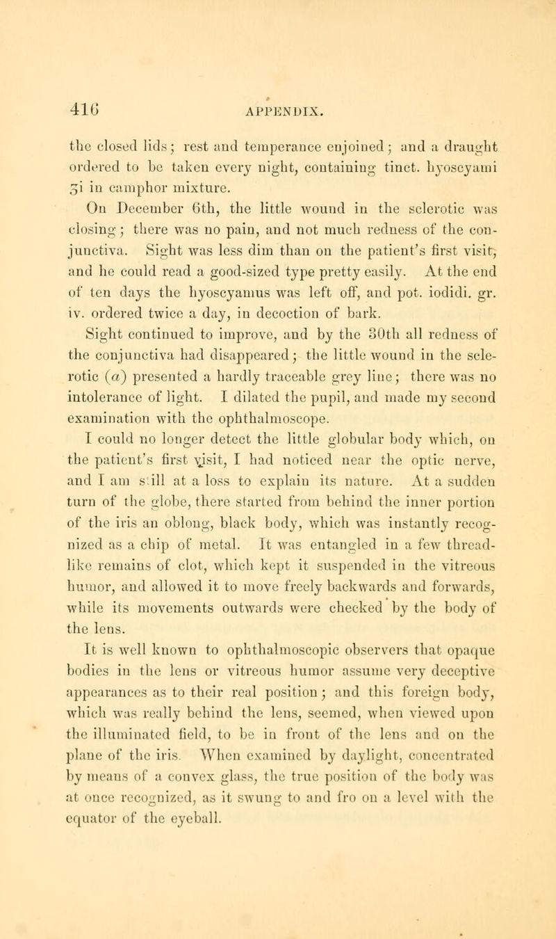 the closed lids; rest and temperance enjoined; and a draught ordered to be taken every night, containing tinct. lrvoscyami gi in camphor mixture. On December 6th, the little wound in the sclerotic was closing; there was no pain, and not much redness of the con- junctiva. Sight was less dim than on the patient's first visit, and he could read a good-sized type pretty easily. At the end of ten days the hyoscyamus was left off, and pot. iodidi. gr. iv. ordered twice a day, in decoction of bark. Sight continued to improve, and by the 80th all redness of the conjunctiva had disappeared; the little wound in the scle- rotic (a) presented a hardly traceable grey line; there was no intolerance of light. I dilated the pupil, and made my second examination with the ophthalmoscope. I could no longer detect the little globular body which, on the patient's first vjsit, I had noticed near the optic nerve, and I am s'ill at a loss to explain its nature. At a sudden turn of the globe, there started from behind the inner portion of the iris an oblong, black body, which was instantly recog- nized as a chip of metal. It was entangled in a few thread- like remains of clot, which kept it suspended in the vitreous humor, and allowed it to move freely backwards and forwards, while its movements outwards were checked by the body of the lens. It is well known to ophthalmoscopic observers that opaque bodies in the lens or vitreous humor assume very deceptive appearances as to their real position; and this foreign body, which was really behind the lens, seemed, when viewed upon the illuminated field, to be in front of the lens and on the plane of the iris. When examined by daylight, concentrated by means of a convex glass, the true position of the body was at once recognized, as it swung to and fro on a level with the equator of the eyeball.