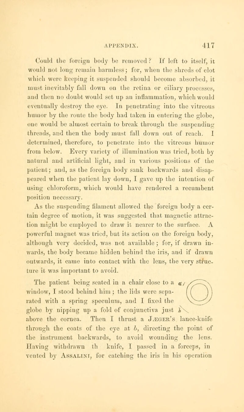 Could the foreign body be removed? If left to itself, it- would not long remain harmless; for, when the shreds of clot which were keeping it suspended should become absorbed, it must inevitably fall down on the retina or ciliary processes, and then no doubt would set up an inflammation, which would eventually destroy the eye. In penetrating into the vitreous humor by the route the body had taken in entering the globe, one would be almost certain to break through the suspending threads, and then the body must fall down out of reach. I determined, therefore, to penetrate into the vitreous humor from below. Every variety of illumination was tried, both by natural and artificial light, and in various positions of the patient; and, as the foreign body sank backwards and disap- peared when the patient lay down, I gave up the intention of using chloroform, which would have rendered a recumbent position necessary. As the suspending filament allowed the foreign body a cer- tain degree of motion, it was suggested that magnetic attrac- tion might be employed to draw it nearer to the surface. A powerful magnet was tried, but its action on the foreign body, although very decided, was not available; for, if drawn in- wards, the body became hidden behind the iris, and if drawn outwards, it came into contact with the lens, the very struc- ture it w7as important to avoid. The patient being seated in a chair close to a window, I stood behind him ; the lids were sepa- rated with a spring speculum, and I fixed the globe by nipping up a fold of conjunctiva just iv above the cornea. Then I thrust a Jaeger's lance-knife through the coats of the eye at b, directing the point of the instrument backwards, to avoid wounding the lens. Having withdrawn th knife, I passed in a forceps, in vented by Assalini, for catching the iris in his operation