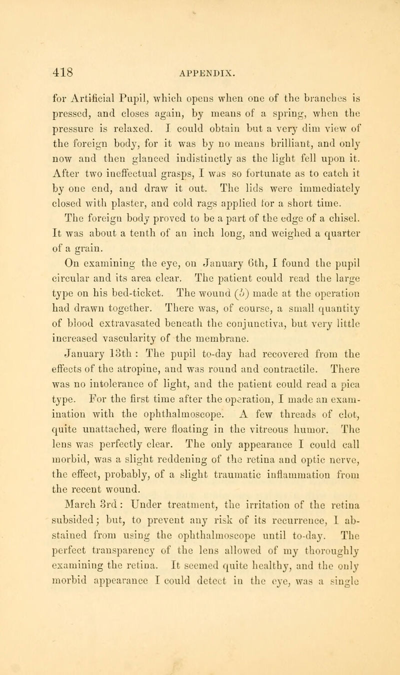 for Artificial Pupil, which opens when one of the branches is pressed, and closes again, by means of a spring, when the pressure is relaxed. I could obtain but a very dim view of the foreign body, for it was by no means brilliant, and only now and then glanced indistinctly as the light fell upon it. After two ineffectual grasps, I was so fortunate as to catch it by one end, and draw it out. The lids were immediately closed with plaster, and cold rags applied tor a short time. The foreign body proved to be a part of the edge of a chisel. It was about a tenth of an inch long, and weighed a quarter of a grain. On examining the eye, on January 6th, I found the pupil circular and its area clear. The patient could read the large type on his bed-ticket. The wound (&) made at the operation had drawn together. There was, of course, a small quantity of blood extravasated beneath the conjunctiva, but very little increased vascularity of the membrane. January 13th : The pupil to-day had recovered from the effects of the atropine, and was round and contractile. There was no intolerance of light, and the patient could read a pica type. For the first time after the operation, I made an exam- ination with the ophthalmoscope. A few threads of clot, quite unattached, were floating in the vitreous humor. The lens was perfectly clear. The only appearauce I could call morbid, was a slight reddening of the retina and optic nerve, the effect, probably, of a slight traumatic inflammation from the recent wound. March 3rd: Under treatment, the irritation of the retina subsided; but, to prevent any risk of its recurrence, I ab- stained from using the ophthalmoscope until to-day. The perfect transparency of the lens allowed of my thoroughly examining the retina. It seemed quite healthy, and the only morbid appearance I could detect in the eye, was a single
