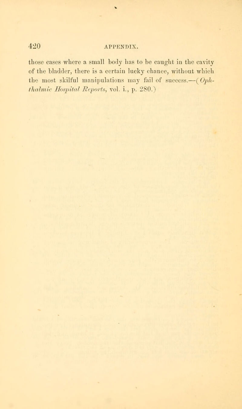 those cases where a small body has to be caught in the cavity of the bladder, there is a certain lucky chance, without which the most skilful manipulations may fail of success.—(Oph- thalmic Hospital Reports, vol. i., p. 280.)