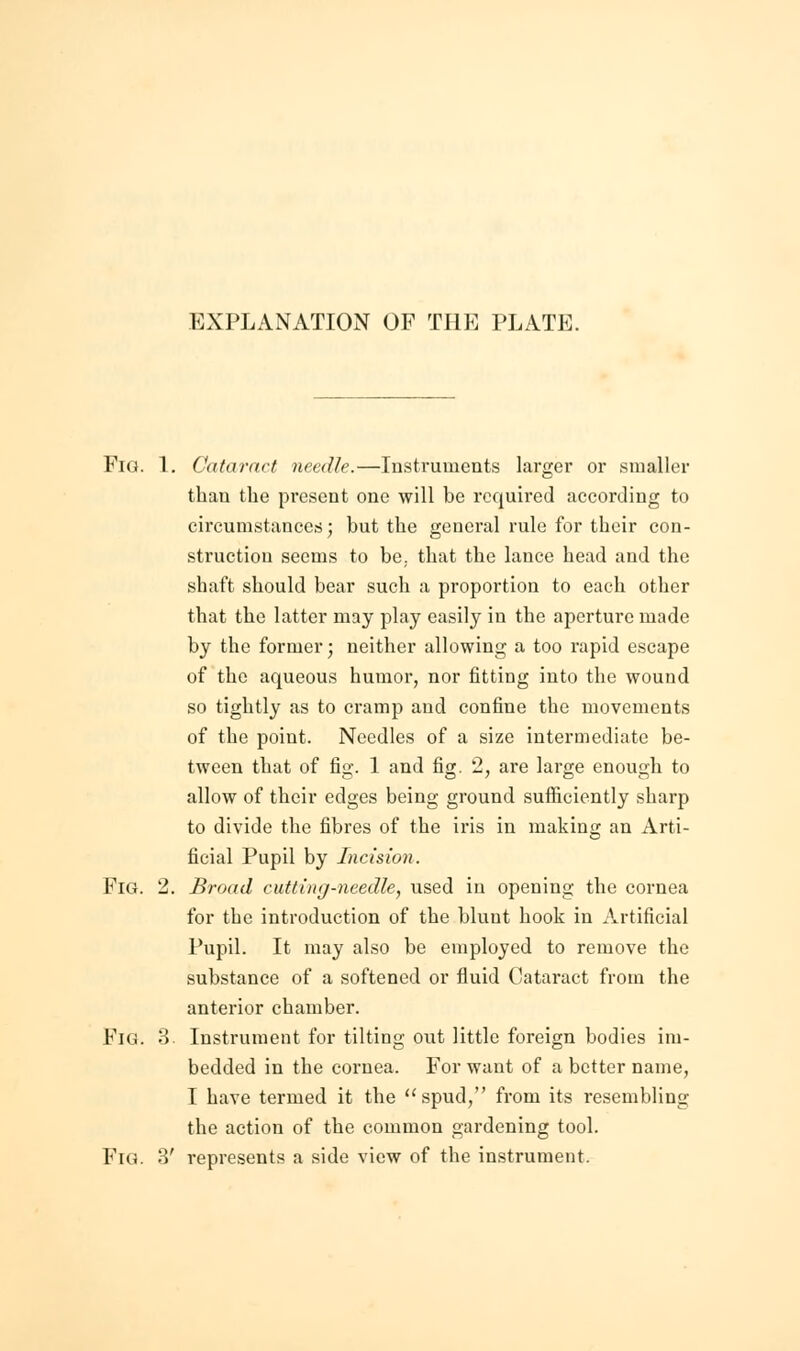 FlG. 1. Cataract needle.—Instruments larger or smaller than the present one will be required according to circumstances; but the general rule for their con- struction seems to be; that the lance head and the shaft should bear such a proportion to each other that the latter may play easily in the aperture made by the former; neither allowing a too rapid escape of the aqueous humor, nor fitting into the wound so tightly as to cramp and confine the movements of the point. Needles of a size intermediate be- tween that of fig. 1 and fig. 2, are large enough to allow of their edges being ground sufficiently sharp to divide the fibres of the iris in making an Arti- ficial Pupil by Incision. Fig. 2. Broad cutting-needle, used in opening the cornea for the introduction of the blunt hook in Artificial Pupil. It may also be employed to remove the substance of a softened or fluid Cataract from the anterior chamber. Fig. 3. Instrument for tilting out little foreign bodies im- bedded in the cornea. For want of a better name, I have termed it the  spud, from its resembling the action of the common gardening tool. Fig. 3' represents a side view of the instrument.