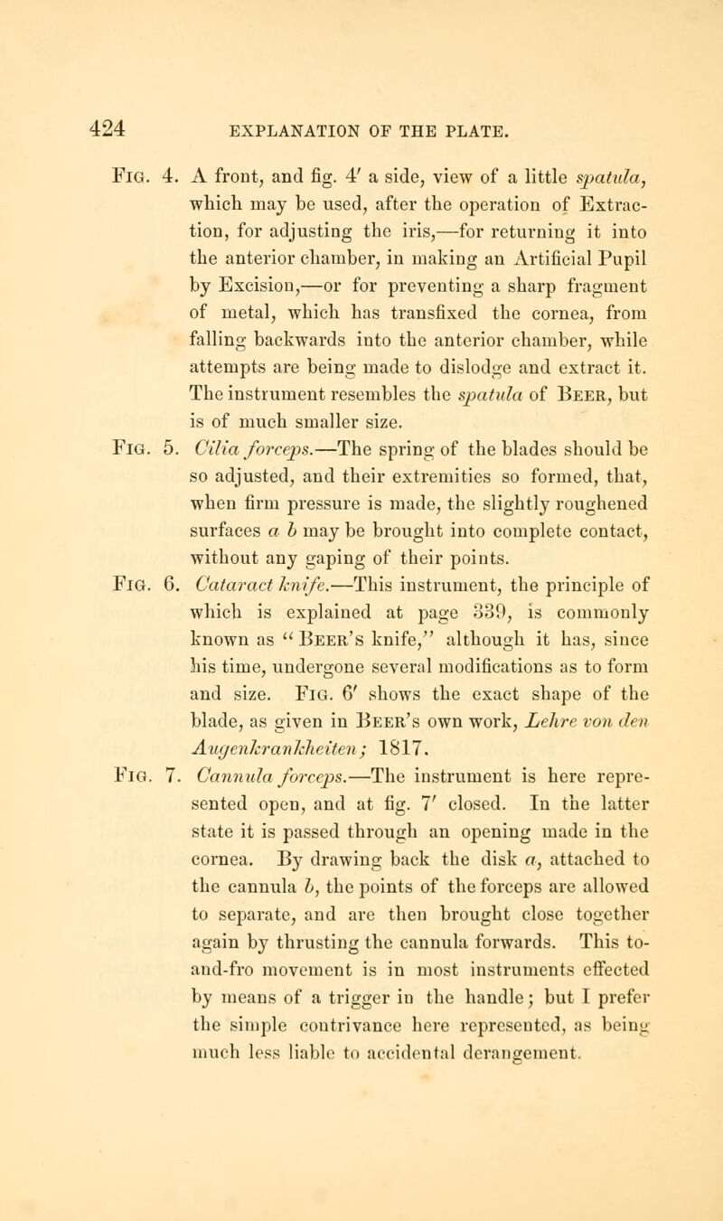 Fig. 4. A front, and fig. 4' a side, view of a little spatula, which may be used, after the operation of Extrac- tion, for adjusting the iris,—for returning it into the anterior chamber, in making an Artificial Pupil by Excision,—or for preventing a sharp fragment of metal, which has transfixed the cornea, from falling backwards into the anterior chamber, while attempts are being made to dislodge and extract it. The instrument resembles the spatula of Beer, but is of much smaller size. Fig. 5. Cilia forceps.—The spring of the blades should be so adjusted, and their extremities so formed, that, when firm pressure is made, the slightly roughened surfaces a b may be brought into complete contact, without any gaping of their points. Fig. 6. Cataract knife.—This instrument, the principle of which is explained at page 839, is commonly known as  Beer's knife, although it has, since his time, undergone several modifications as to form and size. Fig. 6' shows the exact shape of the blade, as given in Beer's own work, Lelire von den AugenkranMieiten ; 1817. Fig. 7. Cannula forceps.—The instrument is here repre- sented open, and at fig. 7' closed. In the latter state it is passed through an opening made in the cornea. By drawing back the disk a, attached to the cannula b, the points of the forceps are allowed to separate, and are then brought close together again by thrusting the cannula forwards. This to- and-fro movement is in most instruments effected by means of a trigger in the handle; but I prefer the simple contrivance here represented, as being much less liable to accidental derangement.